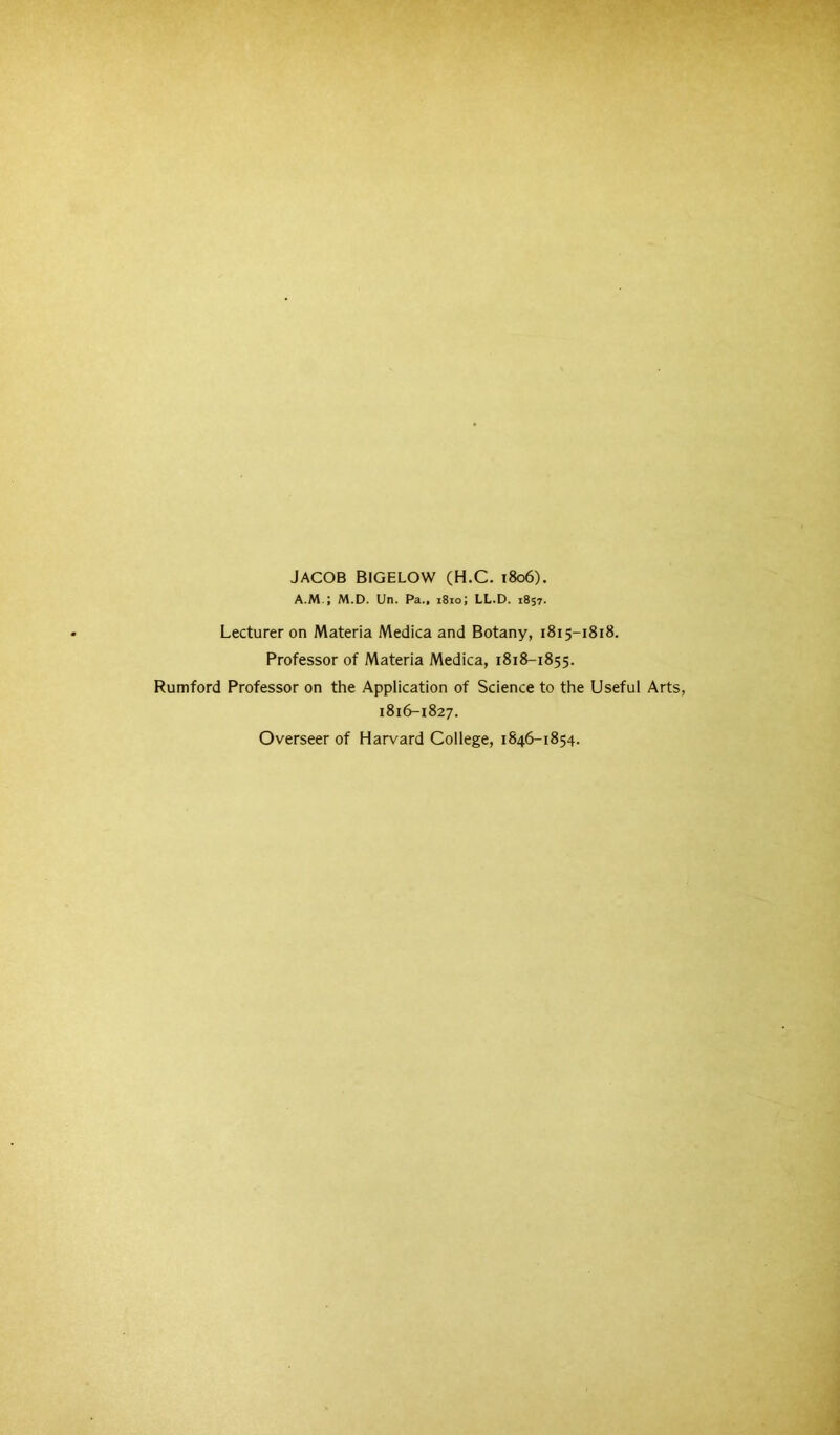 JACOB BIGELOW (H.C. 1806). A.M.; M.D. Un. Pa., 1810; LL.D. 1857* Lecturer on Materia Medica and Botany, 1815-1818. Professor of Materia Medica, 1818-1855. Rumford Professor on the Application of Science to the Useful Arts, 1816-1827. Overseer of Harvard College, 1846-1854.