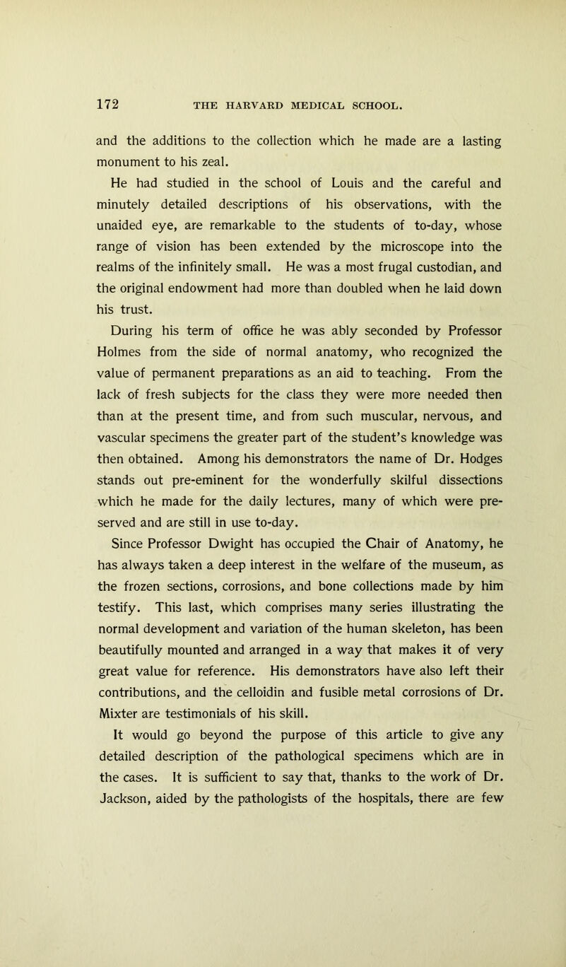 and the additions to the collection which he made are a lasting monument to his zeal. He had studied in the school of Louis and the careful and minutely detailed descriptions of his observations, with the unaided eye, are remarkable to the students of to-day, whose range of vision has been extended by the microscope into the realms of the infinitely small. He was a most frugal custodian, and the original endowment had more than doubled when he laid down his trust. During his term of office he was ably seconded by Professor Holmes from the side of normal anatomy, who recognized the value of permanent preparations as an aid to teaching. From the lack of fresh subjects for the class they were more needed then than at the present time, and from such muscular, nervous, and vascular specimens the greater part of the student’s knowledge was then obtained. Among his demonstrators the name of Dr. Hodges stands out pre-eminent for the wonderfully skilful dissections which he made for the daily lectures, many of which were pre- served and are still in use to-day. Since Professor Dwight has occupied the Chair of Anatomy, he has always taken a deep interest in the welfare of the museum, as the frozen sections, corrosions, and bone collections made by him testify. This last, which comprises many series illustrating the normal development and variation of the human skeleton, has been beautifully mounted and arranged in a way that makes it of very great value for reference. His demonstrators have also left their contributions, and the celloidin and fusible metal corrosions of Dr. Mixter are testimonials of his skill. It would go beyond the purpose of this article to give any detailed description of the pathological specimens which are in the cases. It is sufficient to say that, thanks to the work of Dr. Jackson, aided by the pathologists of the hospitals, there are few