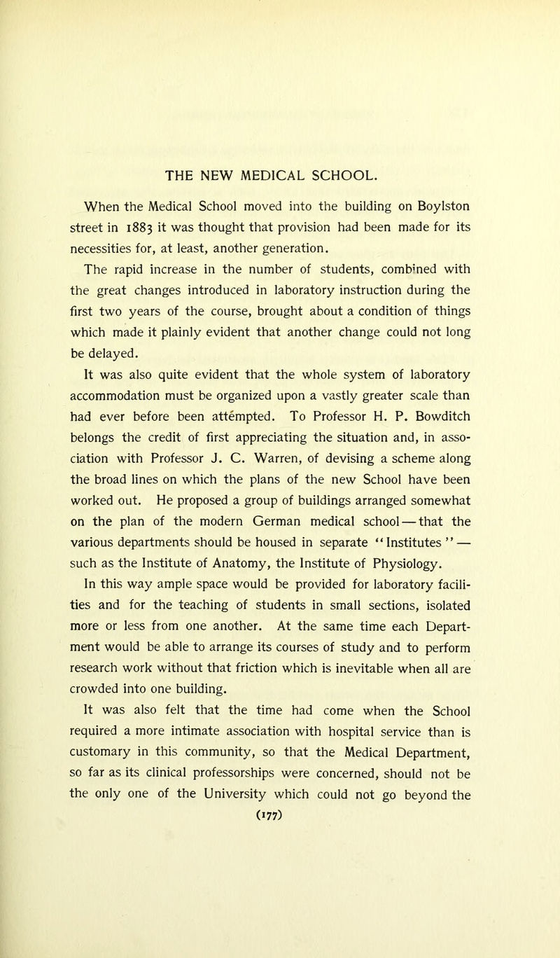 When the Medical School moved into the building on Boylston street in 1883 it was thought that provision had been made for its necessities for, at least, another generation. The rapid increase in the number of students, combined with the great changes introduced in laboratory instruction during the first two years of the course, brought about a condition of things which made it plainly evident that another change could not long be delayed. It was also quite evident that the whole system of laboratory accommodation must be organized upon a vastly greater scale than had ever before been attempted. To Professor H. P. Bowditch belongs the credit of first appreciating the situation and, in asso- ciation with Professor J. C. Warren, of devising a scheme along the broad lines on which the plans of the new School have been worked out. He proposed a group of buildings arranged somewhat on the plan of the modern German medical school — that the various departments should be housed in separate “ Institutes ” — such as the Institute of Anatomy, the Institute of Physiology. In this way ample space would be provided for laboratory facili- ties and for the teaching of students in small sections, isolated more or less from one another. At the same time each Depart- ment would be able to arrange its courses of study and to perform research work without that friction which is inevitable when all are crowded into one building. It was also felt that the time had come when the School required a more intimate association with hospital service than is customary in this community, so that the Medical Department, so far as its clinical professorships were concerned, should not be the only one of the University which could not go beyond the (»77)