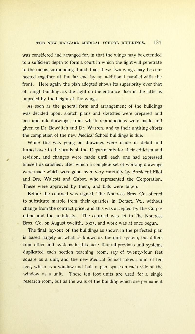 was considered and arranged for, in that the wings may be extended to a sufficient depth to form a court in which the light will penetrate to the rooms surrounding it and that these two wings may be con- nected together at the far end by an additional parallel with the front. Here again the plan adopted shows its superiority over that of a high building, as the light on the entrance floor in the latter is impeded by the height of the wings. As soon as the general form and arrangement of the buildings was decided upon, sketch plans and sketches were prepared and pen and ink drawings, from which reproductions were made and given to Dr. Bowditch and Dr. Warren, and to their untiring efforts the completion of the new Medical School buildings is due. While this was going on drawings were made in detail and turned over to the heads of the Departments for their criticism and revision, and changes were made until each one had expressed himself as satisfied, after which a complete set of working drawings were made which were gone over very carefully by President Eliot and Drs. Walcott and Cabot, who represented the Corporation. These were approved by them, and bids were taken. Before the contract was signed. The Norcross Bros. Co. offered to substitute marble from their quarries in Dorset, Vt., without change from the contract price, and this was accepted by the Corpo- ration and the architects. The contract was let to The Norcross Bros. Co. on August twelfth, 1903, and work was at once begun. The final lay-out of the buildings as shown in the perfected plan is based largely on what is known as the unit system, but differs from other unit systems in this fact: that all previous unit systems duplicated each section teaching room, say of twenty-four feet square as a unit, and the new Medical School takes a unit of ten feet, which is a window and half a pier space on each side of the window as a unit. These ten foot units are used for a single research room, but as the walls of the building which are permanent