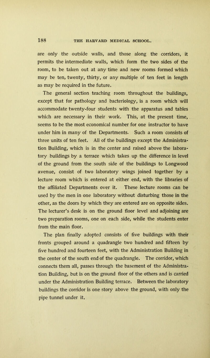 are only the outside walls, and those along the corridors, it permits the intermediate walls, which form the two sides of the room, to be taken out at any time and new rooms formed which may be ten, twenty, thirty, or any multiple of ten feet in length as may be required in the future. The general section teaching room throughout the buildings, except that for pathology and bacteriology, is a room which will accommodate twenty-four students with the apparatus and tables which are necessary in their work. This, at the present time, seems to be the most economical number for one instructor to have under him in many of the Departments. Such a room consists of three units of ten feet. All of the buildings except the Administra- tion Building, which is in the center and raised above the labora- tory buildings by a terrace which takes up the difference in level of the ground from the south side of the buildings to Longwood avenue, consist of two laboratory wings joined together by a lecture room which is entered at either end, with the libraries of the affiliated Departments over it. These lecture rooms can be used by the men in one laboratory without disturbing those in the other, as the doors by which they are entered are on opposite sides. The lecturer’s desk is on the ground floor level and adjoining are two preparation rooms, one on each side, while the students enter from the main floor. The plan finally adopted consists of five buildings with their fronts grouped around a quadrangle two hundred and fifteen by five hundred and fourteen feet, with the Administration Building in the center of the south end of the quadrangle. The corridor, which connects them all, passes through the basement of the Administra- tion Building, but is on the ground floor of the others and is carried under the Administration Building terrace. Between the laboratory buildings the corridor is one story above the ground, with only the pipe tunnel under it.