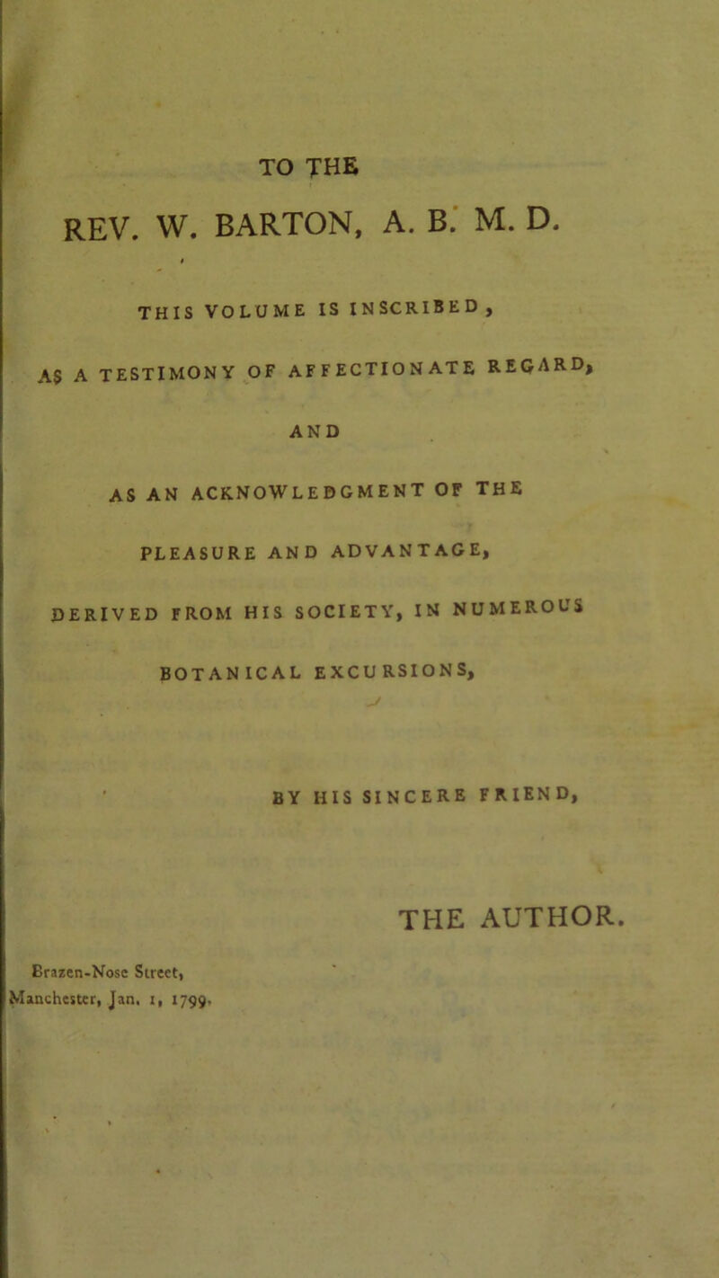 TO THE REV. W. BARTON, A. B. M. D. I THIS VOLUME IS INSCRIBED, AS A TESTIMONY OF AFFECTIONATE REGARD, AND AS AN ACKNOWLEDGMENT OF THE PLEASURE AND ADVANTAGE, DERIVED FROM HIS SOCIETY, IN NUMEROUS BOTANICAL EXCURSIONS, BY HIS SINCERE FRIEND, THE AUTHOR. Brazen-Nose Street, Manchester, Jan. i, 1799.