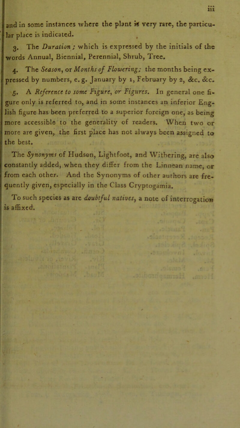 and in some instances where the plant vs very rare, the particu- lar place is indicated. t 3. The Duration ; which is expressed by the initials of the words Annual, Biennial, Perennial, Shrub, Tree. 4. The Season, or Months of Flowering; the months being ex- pressed by numbers, e.g. January by 1, February by 2, &c. &c. 5. A Reference to some Figure, or Figures. In general one fi- gure only is referred to, and in some instances an inferior Eng- lish figure has been preferred to a superior foreign one, as being more accessible to the generality of readers. When two or more are given, the first place has not always been assigned to the best. The Synonyms of Hudson, Lightfoot, and Withering, are also constantly added, when they differ from the Linnean name, or from each other. And the Synonyms of other authors are fre- quently given, especially in the Class Cryptogamia. To such species as are doubtful natives, a note of interrogation is affixed.