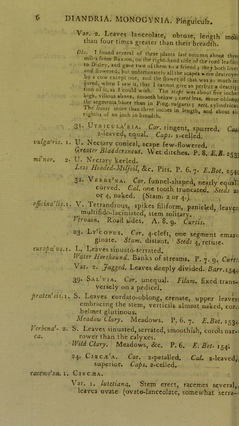 Vau 2* Leaves lanceolate, obtuse, length than four times greater than their breadth. mon OLs. \ found several of these plants last autumn about thrr- miles from Buxion, on the right-hand side of the road leadir to Disley, and gave twd of them to a friend > they both live and flowered, but unfortunately all the scapes * ere destroye- by a cow except one, and the (lower of that was so much i, nfWfhCU SaWti' lhau 1 Cann0t glVe 50 PerfeCt 3 descliF tion of it, as 1 could w.sh The scape was about five inche- 'gh, Villous above, smooth below ; carol less, more oblonr tin segments bluer thM in Ping, vulgaris ; nect. cylindrical The W more than three tnches in length, and about si eighths of an inch in breadth. vulga'ris. Jni'nor. 31 V officina'lis. Utricula'kia. Cor. ringent, spurred. Cat 2-leaved, equal. Caps, l-cclled. Nectary conical, scape few-flowered. greater Bladder snout. Wet ditches. P. 8. E.B. 253 U. Nectary keeled. Less Hooded-MCfoil, Sec. Pits. P. 6. 7. E.Bot. 254 32. Verbe'na. Cor. funnel-shaped, nearly equaV curved. Cal. one tooth truncated. Seeds 2 or 4, naked. (Stain. 2 or 4.) V> Tetrandrous, spikes filiform, panicled, leaves multifido-laciniated, stem solitary. Vervain. Road sides. A. 8. 9. Curtis. 23. Ly copus. Cor. 4-cleft, one segment emar-. ginate. Slam, distant. Seeds 4, retuse. europatus.i. L. Leaves sinuato-serrated. Water horehound. Banks of streams. P. 7. 9, Curt Var. 2. Jagged. Leaves deeply divided. Barr. 154, 39. Sal'via. Cor. unequal. I Ham. fixed trans. versely on a pedicel. prattn sis. t, S. Leaves cordato-oblong, crenate, upper leaves embracing the stem, verticils almost naked, con helmet glutinous. Meadow Clary. Meadows. P. 6. 7. E.Bot. 1534 S. Leaves sinuated, serrated, smoothish, corols nar- rower than the calyxes. JVild Clary. Meadows, &c. P. 6. E. Bot- 154. 24. Circ/E a. Cor. 2-petalled. Cal. 2-leaved, superior. Caps. 2-celied. Var. 1. lutetiana. Stem erect, racemes several, leaves ovate (ovato-lanccolate, somewhat serra- Verbena!- 2 ca.