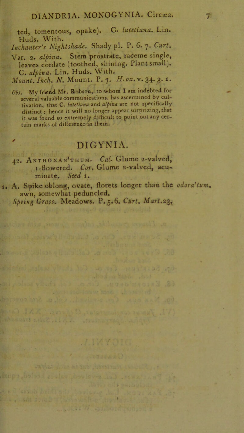 ted, tomentous, opake). C* lutitiana. Lin. Huds. With. InchanUr's Nightshade. Shady pi. P. 6. j. Curt. Var. 2. alpina. Stem prostrate, raceme single, leaves cordate (toothed, shining. Plant small). C. alpina. Lin. Huds. With. Mount. Inch. N. Mount. P. 7- H-ox.v. 34.3.1. Obs. My friend Mr. Robson, to whom I am indebted for several valuable communications, has ascertained bv cul- tivation, that C. lutetiana and alpina are not specifically distinct : hence it will no longer appear surprizing, that it was found so extremely difficult to point out any cer- tain marks of difference in them. DIGYNIA. 42. Anthoxan'thum. Cal. Glume 2-valved, 1-flowered. Cor. Glume 2-valved, acu- minate. Seed 1. A. Spike oblong, ovate, florets longer than the odora’tum, awn, somewhat peduncled. Spring Grass. Meadows. P. 5.6. Curt. Mart.23.