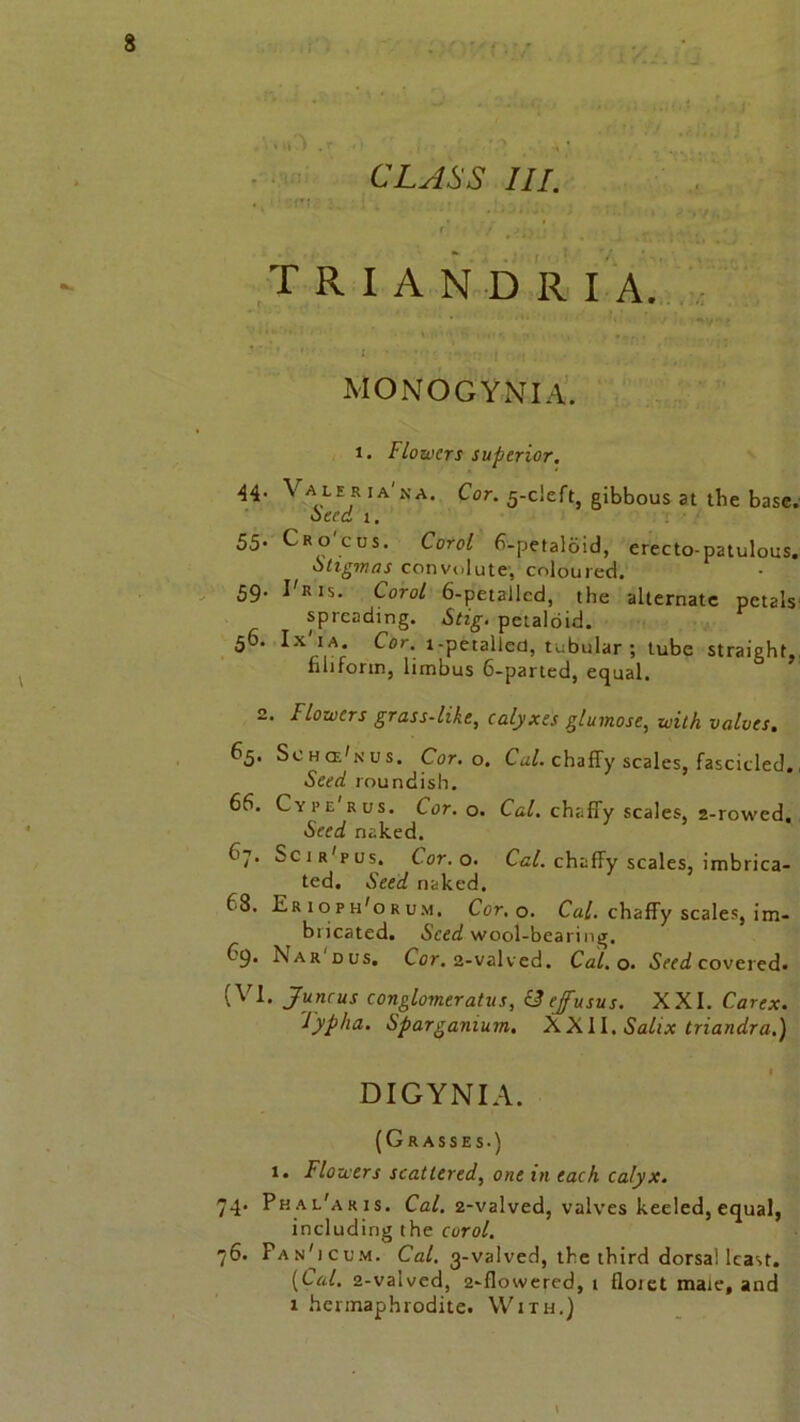 triandr I a. MONOGYNIA. i. Flowers superior. 44. V a lE rIA'na> Cor. gibbous at tbe base. oeed 1. 55. Cro cus. Corol 6-petaloid, erecto-patulous. otiginas convolute, coloured. 59. I'ris. Corol 6-petallcd, the alternate petals spreading. Stig. petaloid. 5^- Ix 1A; Cor. i-petalled, tubular ; tube straight, filiform, limbus 6-parted, equal. 2. Flowers grass-like, calyxes glumose, with valves. 65. Schce'nus. Cor. o. Cal. chaffy scales, fascicled. Seed roundish. 6b. Cyi’e rus. Cor. o. Cal. chaffy scales, 2-rowed. Seed naked. 67. Scir'pus. Cor. o. Cal. chaffy scales, imbrica- ted. Seed naked. 68. Erioph'orum. Cor. o. Cal. chaffy scales, im- bricated. Seed wool-bearing. 69. X a r dus. Cor. 2-valved. Cal. o. Seed covered. (VI. Juncus conglomeratus, & ejfusus. XXI. Carex. Typha. Sparganium. XXII. Sahx triandra.) DIGYNIA. (Grasses.) 1. Flowers scattered, one in each calyx. 74. Phal'aris. Cal. 2-valved, valves keeled, equal, including the corol. 76. Pan'icum, Cal. 3-valved, the third dorsal least. (Lai. 2-valved, 2-flowered, 1 floiet male, and 1 hermaphrodite. With.)