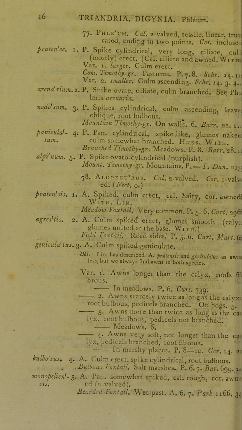 pratcn'se. 77. Phle'um. Cal. 2-valvcd, sessile, linear, tru.: catod. ending in two points. Cor. inclose ] P. Spike cylindrical, very long, ciliate, cul (mostly) erect. (Cal. ciliate and awned. With Var. 1. larger. Culm erect. Com. Timothy-gr. Pastures. P.7.8. Schr. 14.1 Var. 2. smaller. Culm ascending. Schr. 14.3.4.. arena rium.2. P. Spike ovate, ciliate, culm branched. See Ph, laris arenaria. nodo sum. 3. P. Spikes cylindrical, culm ascending, leave, oblique, root bulbous. Mountain 7imothy.gr. On walls. 6. Barr. 22. 1.. 1. Pan. cylindrical, spike-.like, glumes nakeu culm somewhat branched. Hubs. With. Branched Timothy-gr. Meadows. P. 8. Barr. 28,:. alpi num. g, P. Spike ovato-cylmdrical (purplish). Mount. Timothy-gr. Mountains. P.— F. Dan. 21- 78. Alopecu'rus, Cal, 2-valvcd. Cor. i-val\\ ed. [Nect. o.) panicula'- tum. praten'sis. 1. A. Spiked, culm erect, cal. hairy, cor. awned. With. Lin. agres'tis. 2. Meadoco Foxtail. Very common. P. 5. 6. Curt. 296 A. Culm spiked erect, glumes smooth (caly. glumes united at the base. With.) Fnld Foxtail. Road sides.’ P. 5. 6. Curl. Mart. 6 genicula'tus. 3. A. Culm spiked-geniculate. Obs. I-in. has described A. pratensis and geniculatus as awn less, but we always find awns in both species. / Var. 1. Awns longer than the calyx, roofs fi brou s. In meadows. P. 6. Curt. 339. 2. Awns scarcely twice as long as the calyx root bulbous, pedicels branched. On bog 3. Awns more than twice as long as the lyx, root bulbous, pedicels not branched. Meadows. 6. hulbo'sus. 4. Awns very soft, not longer than the ca lyx, pedicels branched, root fibrous. In marshy places. P. 8—10. Ger. 14. 2 4. A. ( u!m erect, spike cylindrical, root bulbous. . ■ Bulbous Foxtail. Salt marshes. P. 6. 7. Bar. 699. i monspelien'- 5. A. Pan. somewhat spiked, cal. rough, cor. awn sis. cd (2-valved). Bearded Foxtail. Wet past. A. 6. 7. Park 1166. 3