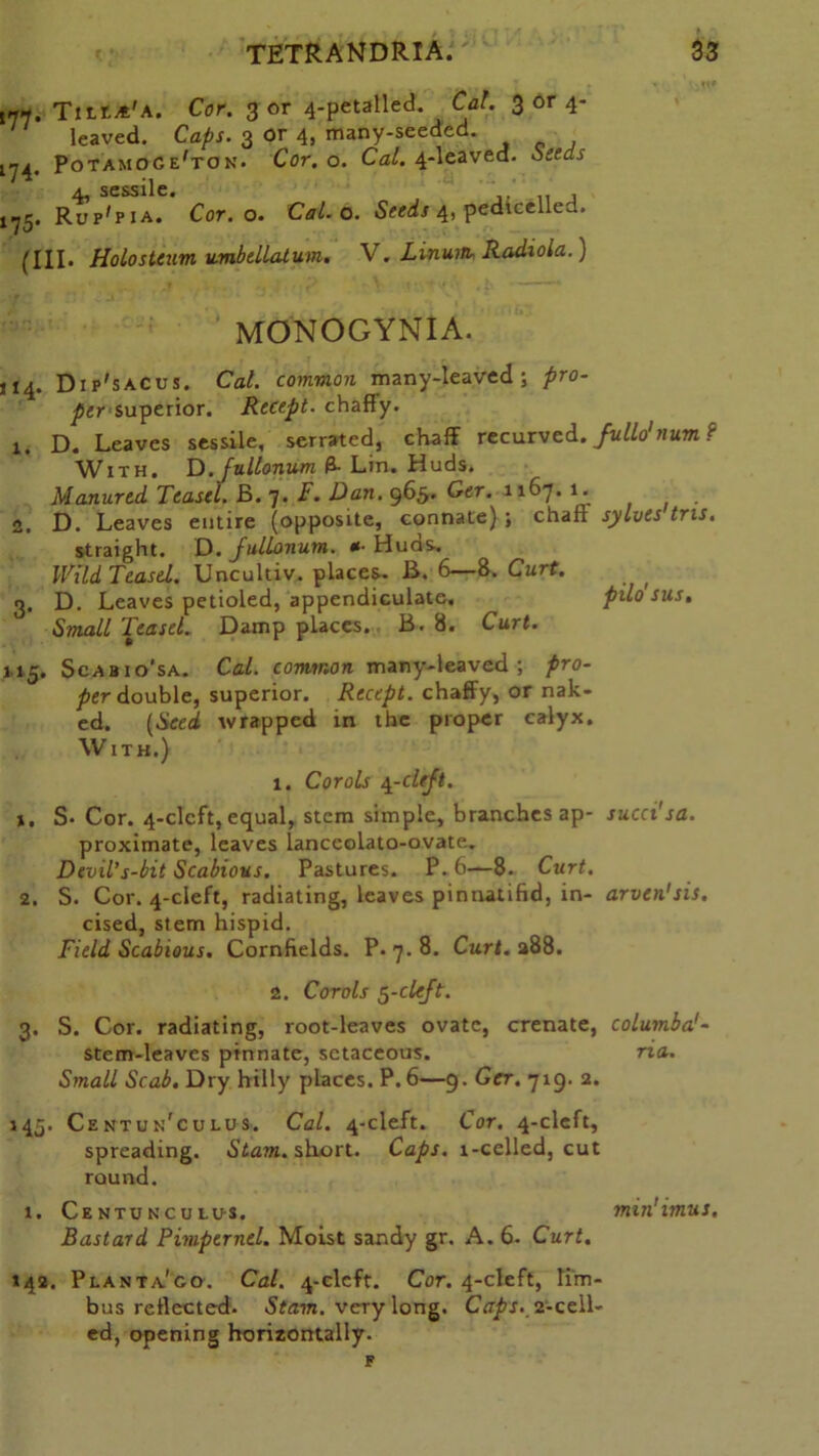 ,77. TtttA'A. Cor. 3 or 4-petalled. Cal. 3 or 4- leaved. Caps. 3 or 4, many-seeded. 174. Potamoce'ton. Cor. o. CaC 4-leaved. Seeds 4, sessile. , 175. Ruf'pia. Cor. o. Cal. o. Seeds 4, pedtcelled. (Ill* Holosteum umbellatum. V. Linuin- Radiola.) MONOGYNIA. 114. Dip'sacus. Cal. common many-leaved; pro- per superior. Recept. chaffy. 1. D. Leaves sessile, serrated, chaff recurved.fullo'num? With. D.fullonum 0- Lin. Huds. Manured Teasel. B. 7. F. Dan. 965. Ger. 1167. 1. 2. D. Leaves entire (opposite, connate) ; chaff sylves tms. straight. D. fullonum. *■ Huds. Wild Teasel. Uncultiv. places. B. 6—8. Curt. 3. D. Leaves petioled, appendiculate, pilo sus. Small Teasel. Damp places. B. 8. Curt. 115. Scabio’sa. Cal. common many-leaved; pro- per double, superior. Recept. chaffy, or nak- ed. (Seed wrapped in the proper calyx. With.) 1. Corals 4-clejt. S* Cor. 4-clcft, equal, stem simple, branches ap- succi'sa. proximate, leaves lanccolato-ovate. Devil's-bit Scabious. Pastures. P. 6—8. Curt. 2. S. Cor. 4-cleft, radiating, leaves pinnatifid, in- arven'sis. cised, stem hispid. Field Scabious. Cornfields. P.7.8. Curl. a88. 2. Corols 5-clcft. 3. S. Cor. radiating, root-leaves ovate, crenate, columba'- stem-leaves pinnate, setaceous. ria. Small Scab. Dry hilly places. P.6—9. Ger. 719. 2. 145. Centun'culus. Cal. 4-cleft. Cor. 4-clcft, spreading. Stam. short. Caps. 1-celled, cut round. x. Centonculus, min'imus. Bastard Pimpernel. Moist sandy gr. A. 6. Curt. 142. Planta'go. Cal. 4-clcft. Cor. 4-cleft, lim- bus reflected. Stam. very long. Caps. 2-cell- ed, opening horizontally.