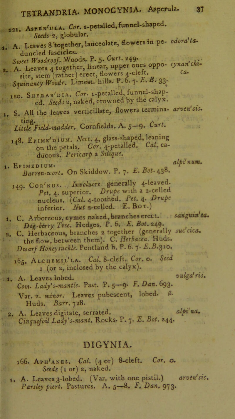 2. 1. J2X. Asper'ula. Cor. 1-petalled, funnel-shaped. Seeds 2, globular. A. Leaves 8 together, lanceolate, flowers in pe- wtora <«• duncled fascicles. Sweet Woodroof. Woods. P. 5* Curt. 249* , A. Leaves 4 together, linear, upper ones oppo- cynan chi- site, stem (rather) erect, flowers 4-clelt. ca. Squinancy Woodr. Limest. hills. P. 6. 7. A. B. 33. 120. Sherar'dia. Cor. i-petalled funnel-shap- ed. Seeds 2, naked, crowned by the calyx. S. All the leaves verticillate, flowers termina- arven'sis. LittU Field-madder. Cornfields. A. 5—9. Curt. 148. Epime'dium. Nect.4, glass-shaped, leaning on the petals. Cor. 4-petalled. Cal. ca- ducous. Pericarp a Silique. .. „ alpi'num. , Epimedium* q r Barren-wort. On Skiddow. P.7. E. Bot. 430. 140. Cor'nus. Involucre generally 4-leaved. Pet. 4. superior. Drupe with a 2-celled nucleus. {Cal. 4-toothed. Pet. 4. Drupe inferior. Nut 2-celled. E. Bot.) 1. C. Arboreous, cymes naked, branches erect. sangum'ea. Dog-berry Tree. Hedges. P.6. E. Bot. 249. ( . 2. C. Herbaceous, branches 2 together (generally sue cica. the flow, between them). C. Ilerbacea. Huds. Dwarf Honeysuckle. Pentland h. P. 6- 7. E.B.310. 165. Alchemil'la. Cal. 8-cleft. Cor. o. Seed 1 (or 2, inclosed by the calyx). 1, A. Leaves lobed. vulga ris. Com- Lady’s-mantlc. Past. P. 5—91 F.Dan. 693. Var. 2. minor. Leaves pubescent, lobed. 3- Huds. Barr. 728. 2. A. Leaves digitate, serrated. alpi'na. Cinquefoil lady’s-mant. Rocks* P. 7* El. Bot. 244. DIGYNIA. 166. AphGnes. Cal. (4 or) 8-cleft. Cor. o. Seeds (1 or) 2, naked. 1, A. Leaves 3-lobed. (Var. with one pistil.) arven'sis. Parsley piert. Pastures. A. 5—8. F.Dan. 973*