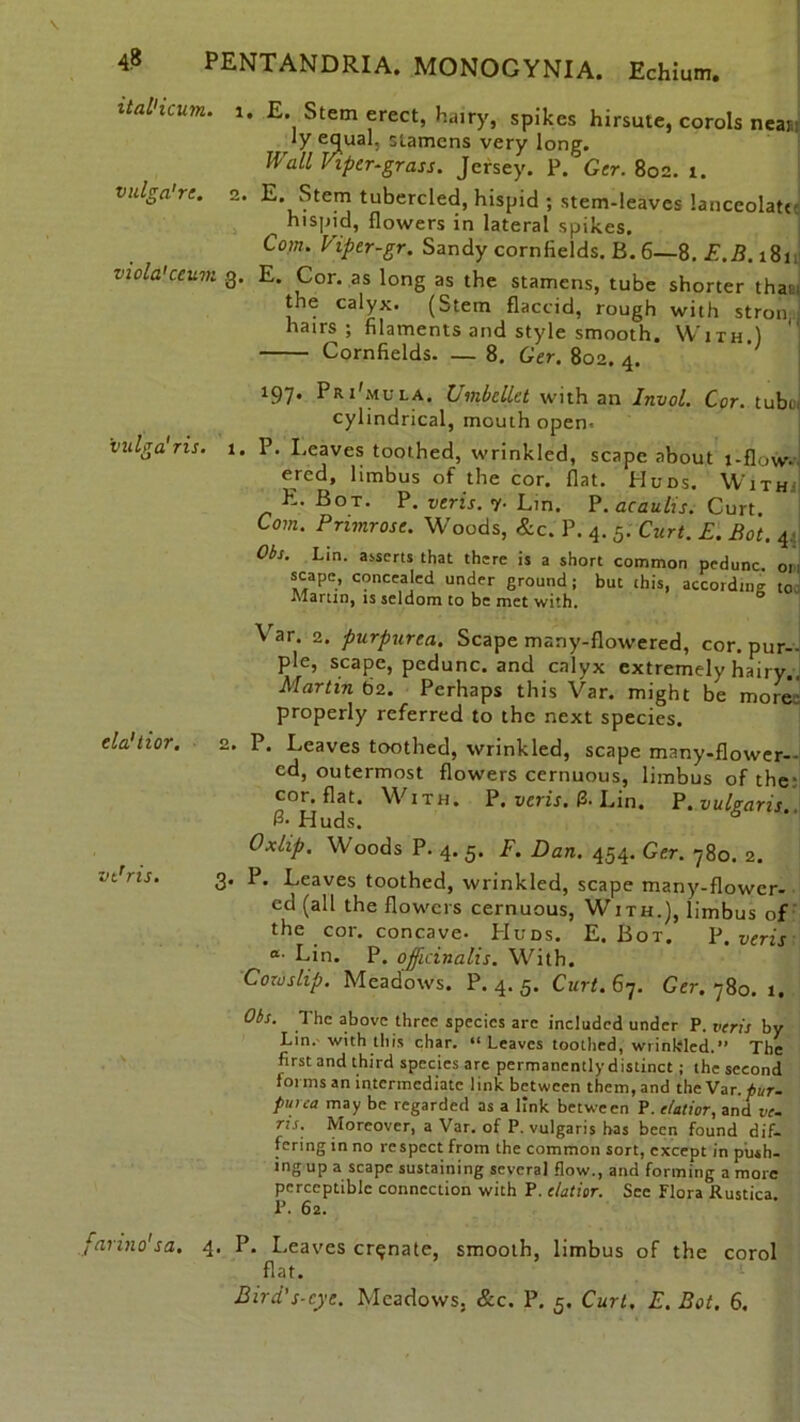\ 4? PENTANDRIA. MONOGYNIA. Echium. ital'icvm. 1. E. Stem erect, hairy, spikes hirsute, corols neat: ly equal, stamens very long. Wall Viper-grass. Jersey. P. Ger. 802. 1. vulga’re. 2. E. Stem tubercled, hispid ; stem-leaves lanceolate ^ hispid, flowers in lateral spikes. Com. Viper-gr. Sandy cornfields. B.6—8. E.B. 181. viola'ccum .3. E. Cor. as long as the stamens, tube shorter that; the calyx. (Stem flaccid, rough with stron hairs; filaments and style smooth. With.)  Cornfields. — 8. Ger. 802. 4. 197. Pri'mula. Umbcliet with an Invol. Cor. tube, cylindrical, mouth open. vulga'ris. 1. P. Leaves toothed, wrinkled, scape about x-flow- ered, limbus of the cor. flat. Huds. With E. Box. P. veris. n- Lin. P. acauLis. Curt. Com. Primrose. Woods, &c. P. 4. 5. Curt. E. Bot. 4. Obs. Lin. asserts that there is a short common pcdunc. 01; scape, concealed under ground; but this, according to Martin, is seldom to be met with. ° Var. 2. purpurea. Scape many-flowered, cor. pur- ple, scape, pedunc. and calyx extremely hairy.. Martin 62. Perhaps this Var. might be more' properly referred to the next species. ela’tior. 2. P. Leaves toothed, wrinkled, scape many-flower- ed, outermost flowers cernuous, limbus of the cor. flat. With. P. veris. (3. Lin. P. vulgaris.. p* Huds. Oxlip, Woods P. 4. 5. F. Dan. 454. Ger. 780. 2. vtrris. 3. P. Leaves toothed, wrinkled, scape many-flower- ed (all the flowers cernuous, With.), limbus of the cor. concave. Hods. E. Bot. V. veris “• Lin. P. officinalis. With. Coruslip. Meadows. P.4.5. Curt.6-j. Ger. 780.1. Obs. The above three species are included under P. veris by Lin.-with this char. “ Leaves toothed, wrinkled.” The first and third species are permanently distinct; the second forms an intermediate link between them, and the Var. pur- putca may be regarded as a link between P. etatior, and ye- ns. Moreover, a Var. of P. vulgaris has been found dif- fering in no respect from the common sort, except in push- ing up a scape sustaining several flow., and forming a more perceptible connection with P. e/atior. See Flora Rustica P. 62. farino'sa. 4. P. Leaves cr^nate, smooth, limbus of the corol flat.