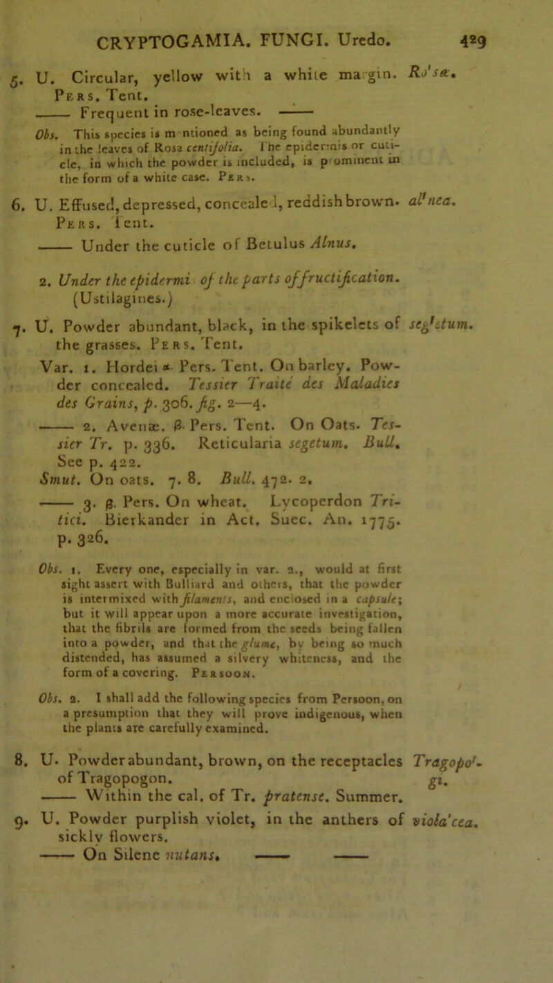 5. U. Circular, yellow with a while margin. Ro'sa. Pers. Tent. Frequent in rose-leaves. Obs. This species is m mioned as being found abundantly in the leaves of Rosa ccnti/olia. I he epidermis or cuti- cle, in which the powder is included, is piominent in the form of a white case. Pers. 6. U. Effused, depressed, concealed, reddish brown, al'nea. Pers, lent. Under the cuticle of Betulus Alnus. 2. Under the epidermi oj the parts of fructification. (Us tilagines.) 7. U. Powder abundant, black, in the spikelets of seg'dum. the grasses. Pers. Tent. Var. 1. Hordei * Pers. Tent. On barley. Pow- der concealed. Tessier Traite des Maladies des Grains, p. 306.fig. 2—4. 2. Avenae. 3- Pers. Tent. On Oats. Tes- sier Tr. p. 336. Reticularia segetum. Bull. See p. 422. Smut. On oats. 7. 8. Bull. 472. 2. 3. 0. Pers. On wheat. Lvcoperdon Tri- tici. Bierkander in Act. Succ. An. 1775. p. 326. Obs. 1, Every one, especially in var. 2., would at first sight assert with Bulliard and others, that the powder is intermixed with filaments, and enclosed in a capsule; but it will appear upon a more accurate investigation, that the fibrils are formed from the seeds being fallen into a powder, and that the glume, by being so much distended, has assumed a silvery whiteness, and the form of a covering. Persoon. Obs. 2. 1 shall add the following species from Persoon, on a presumption that they will prove indigenous, when the plants are carefully examined. 8. U. Powderabundant, brown, on the receptacles Tragopo'• of Tragopogon. gi. Within the cal. of Tr. pratense. Summer. 9. U. Powder purplish violet, in the anthers of viola'cea. sickly flowers. On Sdene nutans. ——