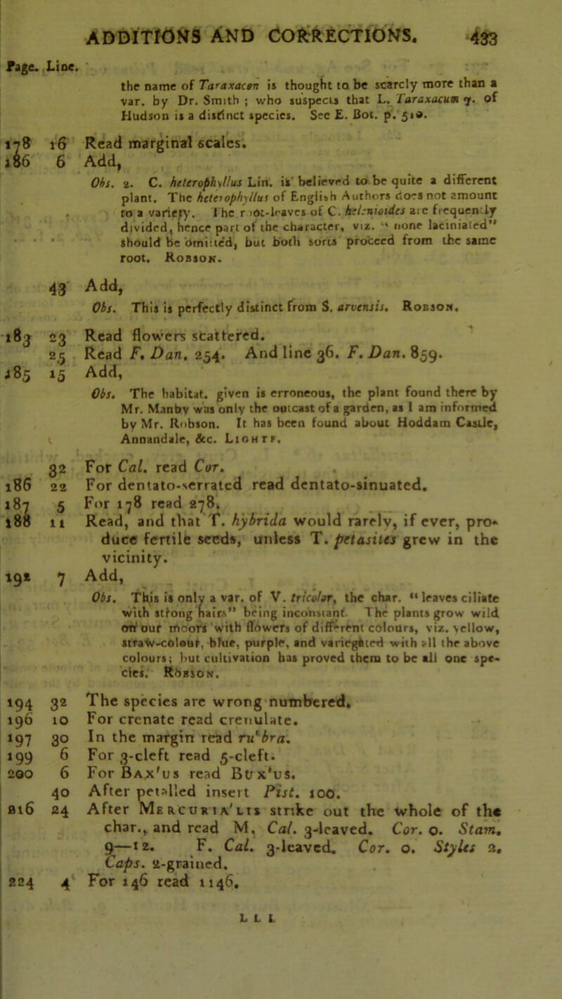 Fage. Line. the name of Taraxactn is thought ta be scarcly more than a var. by Dr. Smith ; who suspects that L. Taraxacum 7. of Hudson is a distinct species. Sec E. Bot. p. 51*. 178 16 Read marginal scales. 186 6 Add, Ohs. 2. C. heterophil us Lin. ii' believed to be quite a different plant. The hetti ophyllus of English Authors does not amount . to a variety. The r )pt-leaves of C. htl.-nioidcs aic frequently divided, hence part of the character, viz. “ none laciniaied” should be omitted, but both sorts proceed from the same root. Robson. 43 Add, Ohs. This is perfectly distinct from S. arvensis. Robson. 183 J85 23 25 15 Read flowers scattered. Read F. Dan, 254. And line 36. F. Dan. 859. Add, Ohs, The habitat, given is erroneous, the plant found there by Mr. Manbv was only the outcast of a garden, as l am informed by Mr. Robson. It has been found about Hoddarn Castle, Annandale, &c. Liohtf. 32 186 22 187 5 188 it '9* 7 For Cal. read Cor. For dentato-serrated read dentato-sinuated. For 178 read 278. Read, and that T. hybrida would rarelv, if ever, pro* duce fertile seeds, unless T. petasites grew in the vicinity. Add, Ohs. This is only a var. of V. tricolor, the char. “ leaves ciliate with stfong hairs” being inconstant The plants grow wild off our moors with flowers of diff'rcnt colours, viz. yellow, straW-colout, blue, purple, and variegated with all the above colours; hut cultivation has proved them to be all one spe- cies. RbssoN. 194 32 The species are wrong numbered. 196 10 For crenatc read crenulate. *97 3° In the margin read m'bra. *99 6 For 3-cleft read 5-cleft. 200 6 For Bax'us read Box'us. 40 After periled insert Pist. too. bi6 24 After Mercuria'lis strike out the char., and read M. Cal. 3-lcaved. 9—12. F. Cal. 3-leaved. Cor, Caps, st-grained. 224 A For 146 read 1146. whole Cor. o. of the Siam. o. Styles 2. m