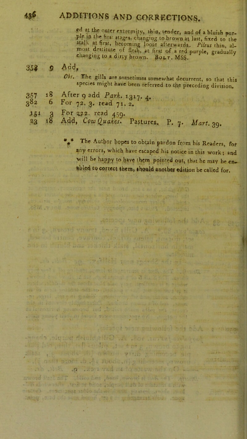 ed at % outer extremity, thin, lender, and of a bluish pur- il*1 c ■ 5ta8rS! c'lanS’nS to brown at last, fixed to the stalk, at first, becoming loose afterwards. Pilcus thin, al- most destitute of flesh, at first of a red purple, gradually enaogtng to a dirty broW. Bolt. MSS. 35? 9 Add, Obs, The gills are sometimes somewhat decurrcnt, so that this species might have been referred to tfie preceding division. 357 18 After 9 add Park. 13x7. 4. 382 6 For 72. 3. read 71, 2. 151 3 For 2?2. read 459. 23 18 Add, Cow Quakes. Pastures. P. 7. Mart. 39. *** The Author hopes to obtain pardon from his Readers, for any errors, which have escaped his notice in this work; and will be happy to have them pointed out, that he may be en- abled to correct them, »hpt*ld another edition be called for. i ►If'.t ! * -I . t! jv> a. • •. • Htti ,IT< :a:& . •><: v \ -