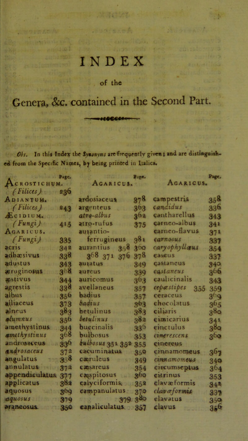 INDEX of the Genera, &c. contained in the Second Part. Oh. In thi* Index the Synonyms are frequently given • and are distinguish- ed from tiic Specific Names, by being printed in Italics. P>*e. *jg«. Ac R OST 1 C HUM. Acaricus. » Agaricus. ( Filices} 236 Ad I A NT uu. ardosiaceus 87 8 campestris 35 8 ( Filices ) «43 argenteus 3b3 candidus 336 jjEoiDlUM. atro-albus cantharellus 343 ( Fungi} 4l5 atro-rufus 375 carneo-aibus 34* Agaricus, amantio- carneo-flavus 371 ( Fungi } 335 ferrugirutus 381 (amo-sus 337 9cris 34a aurantius 3^0 300 caryophyllatus 354 adhacsivus 338 368 371 37b 378 easeus 337 adustus 343 auiatus 349 qastancus 340 jeruginosus 318 aureus 339 ca staneus 366 ^cstivus 344 auricomus 3b3 caulicinalis 343 agrestis 338 avellaneus 357 (epa stipes 355 359 albus 35b badius 357 ceraceus 3b9 alliaceus 373 badius 363 chocolatus 3°5 alneus 383 betulinus 383 ciliaris 380 alumnus 35b betulinus 382 cimicarius 34l amethystinus 344 buccinalis 33'’ einctulus 38Q amdthystinus 368 bulbosus 353 a/nerescens 3fa® andmsatt’us S36 bulbosus 351 352 355 Cinereus ttndrosaceus 372 caeuimnatus 360 cin.namomeus 367 angulatus 33* cacruleus 349 ciwiamomeus 34Q annulatus 37a caesareus 354 circum septus 364 appendiculatus. 377 capspitosus 360 citrinus 353 applicatus 38* calyciformis. 35a clavaeformis 34* aqyosus 8b9 campanulatus 370 c lav afar mis 337 aquosus 379 379 3a° elavatus 35» araneosus. 36® canaliculatus 357 clavus 35&