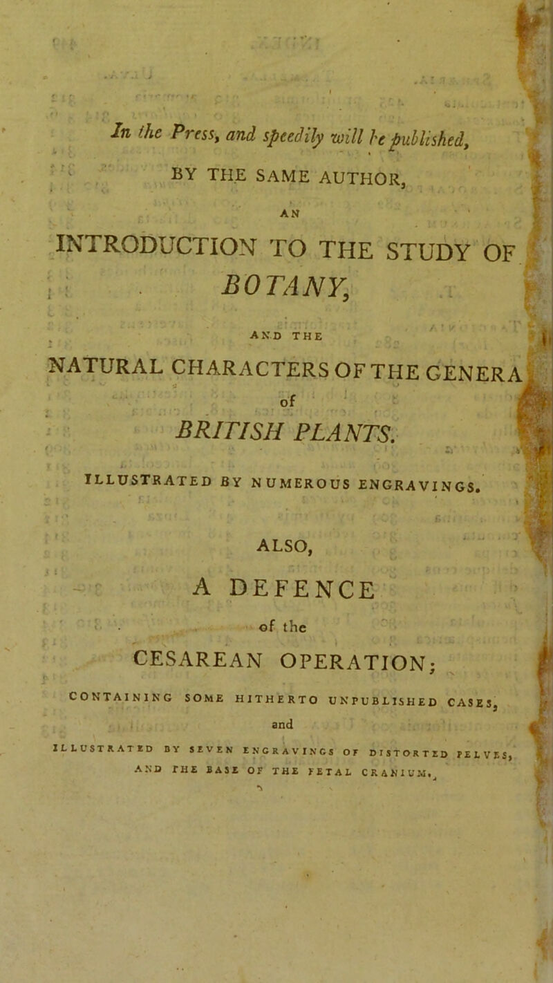 ~r In the Press, and speedily will he published, in: BY THE SAME AUTHOR, AN INTRODUCTION TO THE STUDY OF i i BOTANY, and the i. i . NATURAL CHARACTERS OF THE GENERA » « ’ i of BRITISH PLANTS. » f illustrated by numerous engravings. S I ' f,1 ALSO, A DEFENCE of the CESAREAN OPERATION; CONTAINING SOME HITHERTO UNPUBLISHED CASES, and ^ ILLUSTRATED BY SEVEN ENCRAVINGS OE DISTORTED PELVES, AND THE BASE OF THE FETAL CRANIUM,
