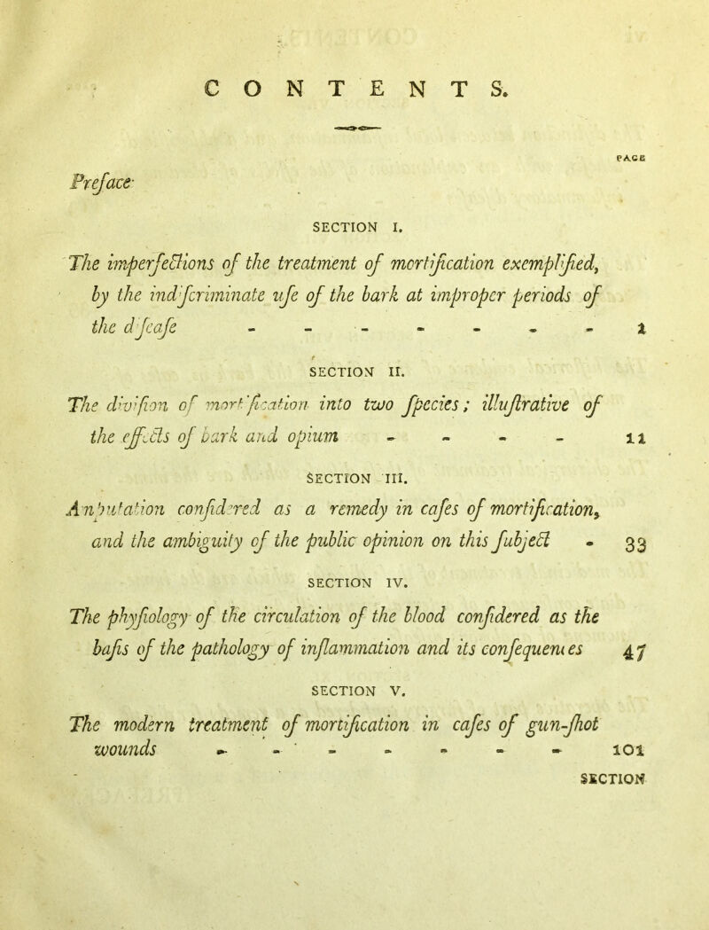 CONTENTS. SECTION I. 'The imperJeElions oj the treatment of mcrtf cation exemplfef by the mdfcriminate ife of the bark at improper periods of the dfcafe t SECTION II. The dhfion of morh'fi-ation into two fpedes; illufrative of the effiCls of bark and opium ^ ^ SECTION III. Anpidation confidzred as a remedy in cafes of mortificationy and the ambiguity of the public opinion on this fubjehl SECTION IV. The phyfiology of th'e circulation of the blood confdered as the bafis of the pathology of inflammation and its eonfequemes SECTION V. The modern treatment of mortif cation in cafes of gun-fhot wounds m- - ■ - PA.CB X 11 33 4; 101 SECTION