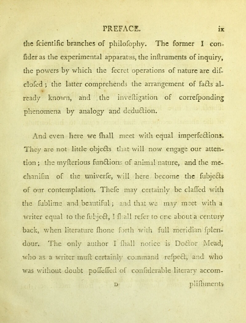 the fclentific branches of philofophy. The former I con- fidcr as the experimental apparatus, the inftruments of inquiry, the powders by which the fecret operations of nature are dif- clofed ; the latter comprehends the arrangement of fa61s al- ready known, and . the invelligation of correfponding phenomena by analogy and dedu6lion. And even here we fliall meet with equal imperfe6lions. They are not little objedts that will now engage our atten- tion ; the myllerious fun6lions of animal nature, and the me- chanifm of the univerfe, will here become the fubjedls of our contemplation. Thefe may certainly be clafied VvUth the fublime and beautiful; and that we may meet with a writer equal to the fubjedl, I fliall refer to one about a century back, when literature flione forth with full meridian fplen- dour. The only author I iliall notice is Dofclor Mead, v;bo as a writer mufl: certainly command refpedl, and who was without doubt poiTcired of confidcrable literary accom- D plifhments