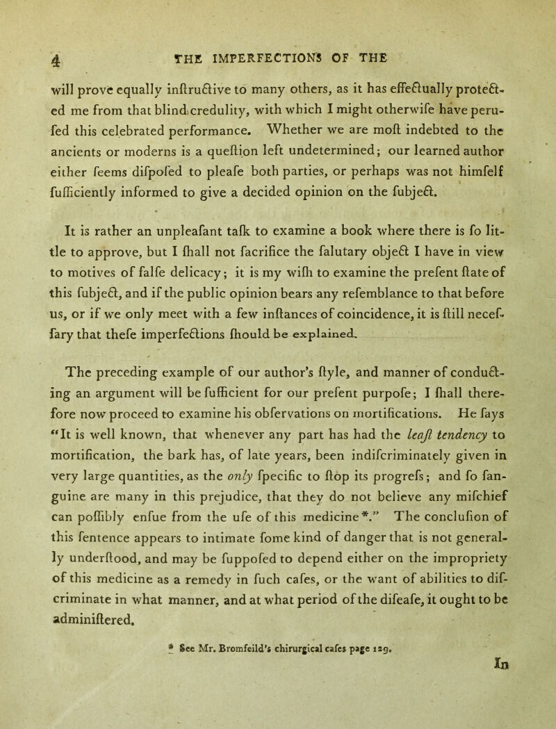 will prove equally inftru6iive to many others, as it has effeftually proteft- ed me from that blindcredulity, with which I might otherwife have peru- fed this celebrated performance. Whether we are moft indebted to the ancients or moderns is a queftion left undetermined; our learned author either feems difpofed to pleafe both parties, or perhaps was not himfelf fufficiently informed to give a decided opinion on the fubjeff. It is rather an unpleafant talk to examine a book where there is fo lit- tle to approve, but I lhall not facrifice the falutary objeff I have in view to motives of falfe delicacy; it is my willi to examine the prefent Hate of this fubjefl, and if the public opinion bears any refemblance to that before us, or if we only meet with a few inftances of coincidence, it is ftill necef- fary that thefe imperfe6lions Ihould be explained. The preceding example of our author’s ftyle, and manner of condufl- ing an argument will be fufficient for our prefent purpofe; I lhall there- fore now proceed to examine his obfervations on mortifications. He fays '*It is well known, that whenever any part has had the leaji tendency to mortification, the bark has, of late years, been indifcriminately given in very large quantities, as the only fpecific to Hop its progrefs; and fo fan- guine are many in this prejudice, that they do not believe any mifchief can polfibly enfue from the ufe of this medicine*.” The conclulion of this fentence appears to intimate fome kind of danger that is not general- ly underftood, and may be fuppofed to depend either on the impropriety of this medicine as a remedy in fuch cafes, or the want of abilities to dif- criminate in what manner, and at what period of the difeafe, it ought to be adminillered, * See Mr. Bromfeild's chirurgical cafes page lag. In