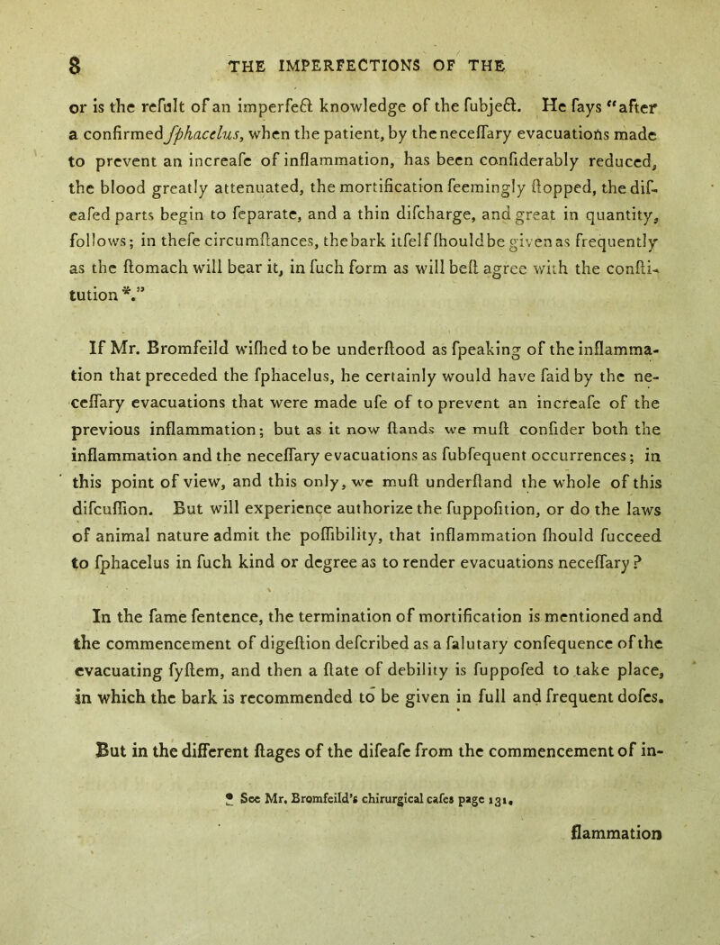 or is the refult of an imperfefl; knowledge of the fubjeft. He fays after a confirmed fphacclus, when the patient, by thencceffary evacuatiofis made to prevent an increafe of inflammation, has been confiderably reduced, the blood greatly attenuated, the mortification feemingly flopped, thedif- eafed parts begin to feparate, and a thin difcharge, and great in quantity, follows; in thefecircumftances, thebark itfelflhouldbegivenas frequently as the ftomach will bear it, in fuch form as will bell agree with the confti^ tution If Mr. Bromfeild wifhed to be underftood as fpeaking of the inflamma- tion that preceded the fphacelus, he certainly would have faid by the ne- ceflary evacuations that were made ufe of to prevent an increafe of the previous inflammation; but as it now (lands we mull confider both the inflammation and the neceflary evacuations as fubfequent occurrences; in this point of view, and this only, we muft underftand the whole of this difeuffion. But will experience authorize the fuppofition, or do the laws of animal nature admit the poflTibility, that inflammation fliould fucceed to fphacelus in fuch kind or degree as to render evacuations necelTary ? \ In the fame fentcnce, the termination of mortification is mentioned and the commencement of digeftion deferibed as a falutary confequence of the evacuating fyftem, and then a ftate of debility is fuppofed to take place, in which the bark is recommended to be given in full and frequent dofes. But in the different flages of the difeafe from the commencement of in- * See Mr. Bromfeild’s chlrurgical cafes page 131, flammatioti