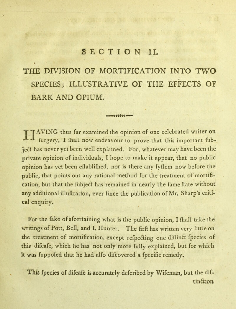 THE DIVISION OF MORTIFICATION INTO TWO SPECIES; ILLUSTRATIVE OF THE EFFECTS OF BARK AND OPIUM. IT Y AVING thus far examined the opinion of one celebrated writer on furgery, 1 fhall now endeavour to prove that this important fub- je6l has never yet been well explained. For, whatever may have been the private opinion of individuals, I hope to make it appear, that no public opinion has yet been eftablilhed, nor is there any fyftem now before the public, that points out any rational method for the treatment of mortifi- cation, but that the fubjeft has remained in nearly the fameftate without any additional illuftration, ever fince the publication of Mr. Sharp’s criti- cal enquiry. For the fake ofafcertaining what is the public opinion, I fhall take the writings of Pott, Bell, and I. Hunter. The firfl; has written very little on the treatment of mortification, except refpeding one diftinft fpecies of this difeafe, which he has not only more fully explained, but for which it was fuppofed that he had alfo difcovered a fpecific remedy. This fpecies of difeafe is accurately defcribed by Wifemanj but the dif- tin6iion