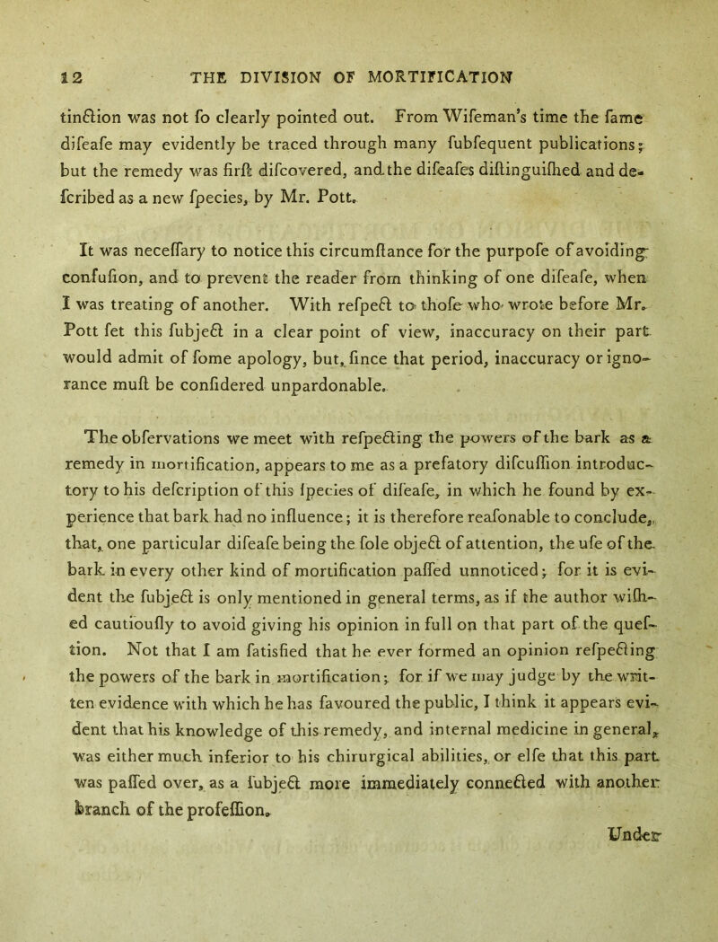 tin6Hon was not fo clearly pointed out. From Wifeman’s time the fame difeafe may evidently be traced through many fubfequent publications j but the remedy was firft difcovered, and the difeafes diftinguifhed and de- fcribed as a new fpecies, by Mr. Pott. It was necelTary to notice this circumRance for the purpofe of avoiding: confufion, and to prevent the reader from thinking of one difeafe, when I was treating of another. With refpeft to^ thofe who- wrote before Mr. Pott fet this fubje6l in a clear point of view, inaccuracy on their part would admit of fome apology, but,.lince that period, inaccuracy or igno- rance mull be confidered unpardonable. The obfervations we meet with refpe6ling the powers of the bark as a remedy in mortification, appears to me as a prefatory difcuflion introduc- tory to his defcription of this Ipecies of difeafe, in which he found by ex.- perience that bark had no influence; it is therefore reafonable to conclude,, that,, one particular difeafe being the foie objeff of attention, theufeofthe. bark in every other kind of mortification pafled unnoticed; for it is evi- dent the fubje6l is only mentioned in general terms, as if the author wflh- ed cautioufly to avoid giving his opinion in full on that part of the quef- tion. Not that I am fatisfied that he ever formed an opinion refpe£iing the powers of the bark in mortification-, for. if we may judge by the writ- ten evidence with which he has favoured the public, I think it appears evi- dent that his knowledge of this remedy, and internal medicine in general;^ was either much inferior to his chirurgical abilities, or elfe that this part was pafled over, as a fubje£l more immediately connefled with another l^ranch of the profeflion^ yndcr