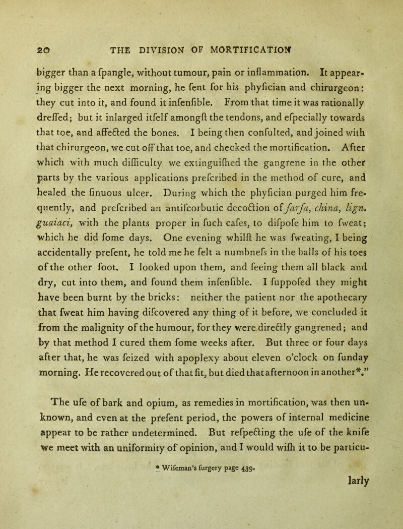bigger than a fpangle, without tumour, pain or inflammation. It appear- ing bigger the next morning, he fent for his phyfician and chirurgeon: they cut into it, and found it infenfible. From that time it was rationally drefled; but it inlarged itfelf amongfl; the tendons, and efpecially towards that toe, and affefled the bones. I being then confulted, and joined with that chirurgeon, we cut off that toe, and checked the mortification. After which with much difliculty we extinguiflied the gangrene in the other parts by the various applications prefcribed in the method of cure, and healed the finuous ulcer. During which the phyfician purged him fre- quently, and prefcribed an antifcorbutic decoftion offarfa, china, lign, guaiaci, with the plants proper in fuch cafes, to difpofe him to fweat; which he did fome days. One evening whilft he was fweating, I being accidentally prefent, he told me he felt a numbnefs in the balls of his toes of the other foot, I looked upon them, and feeing them all black and dry, cut into them, and found them infenfible. I fuppofed they might have been burnt by the bricks: neither the patient nor the apothecary that fweat him having difcovered any thing of it before, we concluded it from the malignity of the humour, for they wrere direftly gangrened; and by that method I cured them fome weeks after. But three or four days after that, he was feized with apoplexy about eleven o’clock on funday morning. He recovered out of thatfit, but died thatafternoon in another*,” The ufe of bark and opium, as remedies in mortification, was then un- known, and even at the prefent period, the powers of internal medicine appear to be rather undetermined. But refpefting the ufe of the knife we meet with an uniformity of opinion, and I would wifli it to be particu- • Wifeman’s furgery page 439, larly