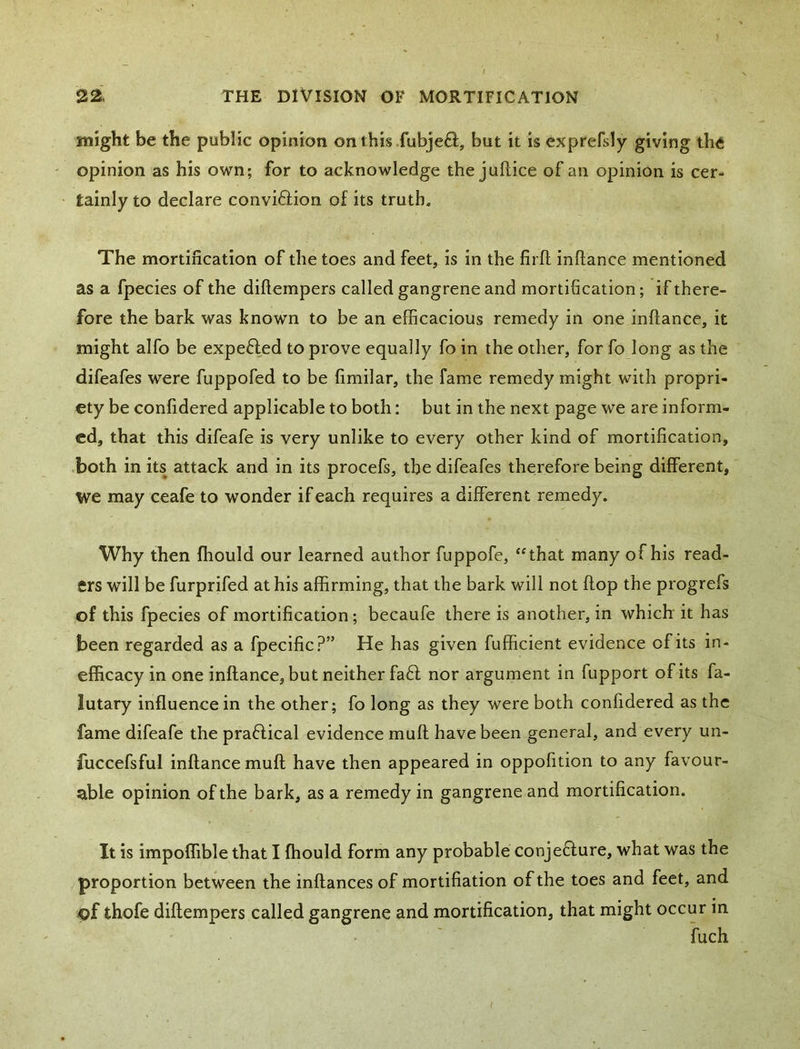 might be the public opinion on this fubje8:, but it is exprefsly giving the ' opinion as his own; for to acknowledge the juftice of an opinion is cer- • tainly to declare convi6iion of its truth. The mortification of the toes and feet, is in the firfl inftance mentioned as a fpecies of the diftempers called gangrene and mortification; if there- fore the bark was known to be an efficacious remedy in one inftance, it might alfo be expefted to prove equally fo in the other, for fo long as the difeafes were fuppofed to be fimilar, the fame remedy might with propri- ety be confidered applicable to both: but in the next page we are inform- ed, that this difeafe is very unlike to every other kind of mortification, ■both in its attack and in its procefs, the difeafes therefore being different, we may ceafe to wonder if each requires a different remedy. Why then ffiould our learned author fuppofe, “that many of his read- ers will be furprifed at his affirming, that the bark will not ftop the progrefs of this fpecies of mortification; becaufe there is another, in which it has been regarded as a fpecific?” He has given fufficient evidence of its in - efficacy in one inftance, but neither faff nor argument in fupport of its fa- lutary influence in the other; fo long as they were both confidered as the fame difeafe the praffical evidence muft have been general, and every un- fuccefsful inftance muft have then appeared in oppofition to any favour- able opinion of the bark, as a remedy in gangrene and mortification. It is impoffible that I fhould form any probable conjeffure, what was the proportion between the inftances of mortifiation of the toes and feet, and iof thofe diftempers called gangrene and mortification, that might occur in fuch I