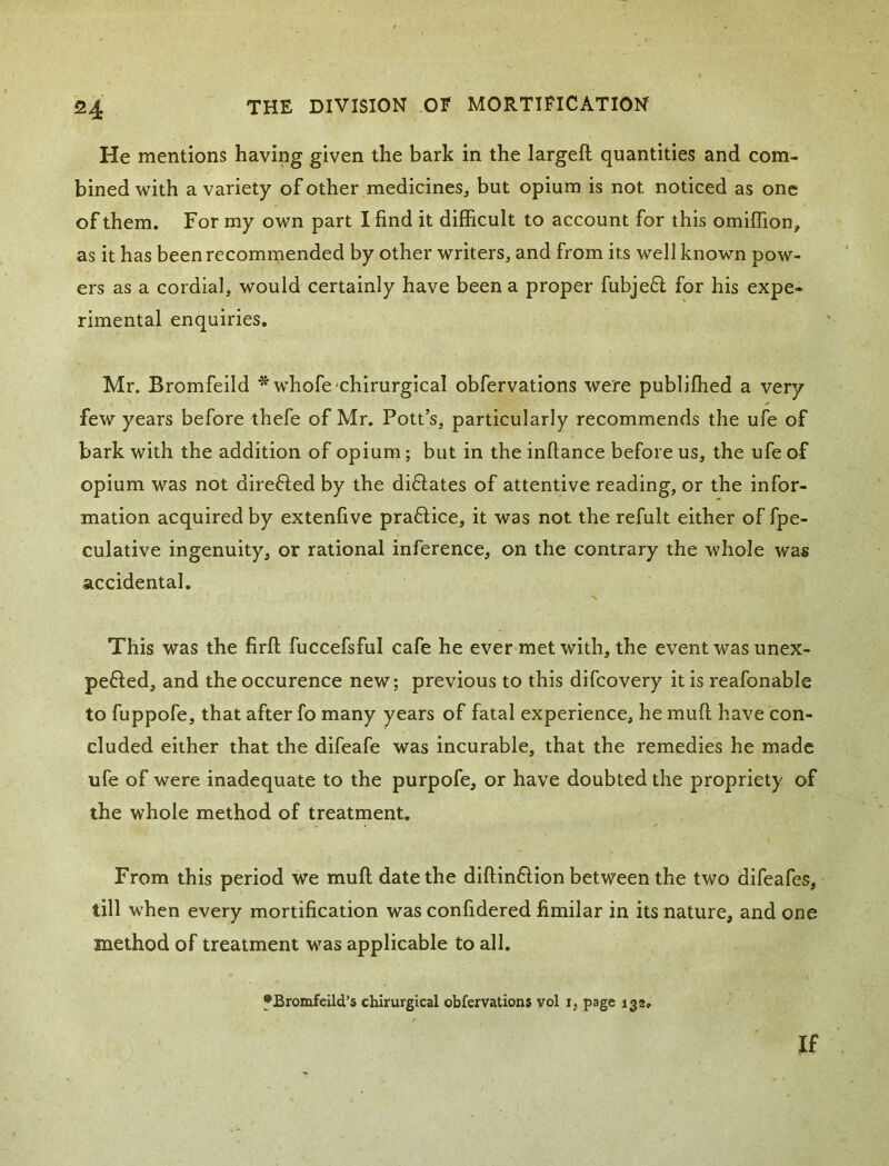 He mentions having given the bark in the largeft quantities and com- bined with a variety of other medicines, but opium is not noticed as one of them. For my own part I find it difficult to account for this omiflion, as it has been recommended by other writers, and from its well known pow- ers as a cordial, would certainly have been a proper fubjed for his expe- rimental enquiries. Mr. Bromfeild * whofe-chirurgical obfervations were publHhed a very few years before thefe of Mr. Pott’s, particularly recommends the ufe of bark with the addition of opium; but in the inftance before us, the ufe of opium was not direfted by the diftates of attentive reading, or the infor- mation acquired by extenfive praflice, it was not the refult either of fpe- culative ingenuity, or rational inference, on the contrary the whole was accidental. This was the firft fuccefsful cafe he ever met with, the event was unex- pefted, and the occurence new; previous to this difcovery it is reafonable to fuppofe, that after fo many years of fatal experience, he muff have con- cluded either that the difeafe was incurable, that the remedies he made ufe of were inadequate to the purpofe, or have doubted the propriety of the whole method of treatment. From this period we muff date the diffindion between the two difeafes, till when every mortification was confidered fimilar in its nature, and one method of treatment was applicable to all. fJBromfeild’s chirurgical obfervations vol i, page 132, If
