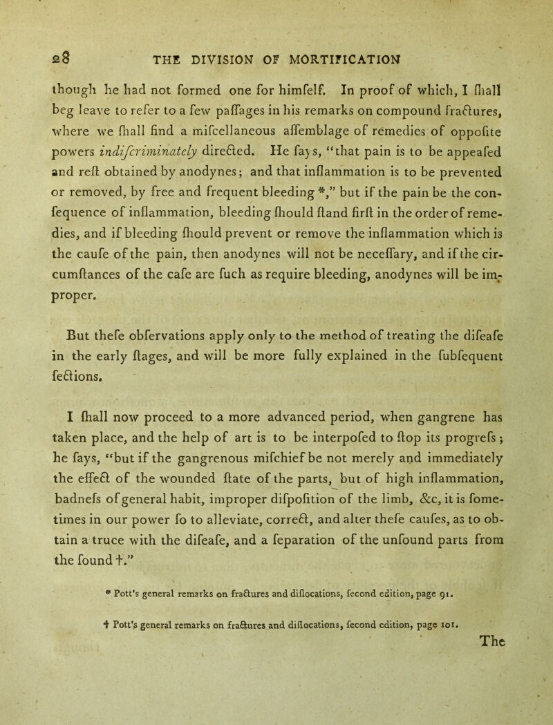 though he had not formed one for himfelf. In proof of which, I fiiall beg leave to refer to a few paffages in his remarks on compound fraflures, where we fhall find a mlfcellaneous affemblage of remedies of oppofite powers indifcriminately dire6led. He fays, “that pain is to be appeafed and reft obtained by anodynes; and that inflammation is to be prevented or removed, by free and frequent bleeding but if the pain be the con- fequence of inflammation, bleeding fliould ftand firft in the order of reme- dies, and if bleeding fhould prevent or remove the inflammation which is the caufe of the pain, then anodynes will not be neceflary, and if the cir- cumftances of the cafe are fuch as require bleeding, anodynes will be im- proper. But thefe obfervations apply only to the method of treating the difeafe in the early ftages, and will be more fully explained in the fubfequent fe6Hons, I lhall now proceed to a more advanced period, when gangrene has taken place, and the help of art is to be interpofed to flop its progrefs ; he fays, “but if the gangrenous mifchiefbe not merely and immediately the effe6l of the wounded ftate of the parts, but of high inflammation, badnefs of general habit, improper difpofition of the limb, &c, it is fome- times in our power fo to alleviate, corre6l, and alter thefe caufes, as to ob- tain a truce with the difeafe, and a feparation of the unfound parts from the found t.” * Pott’s general remarks on fraftures and diflocations, fecond edition, page 91, f Pott’s general remarks on frafturcs and diflocations, fecond edition, page loi. The