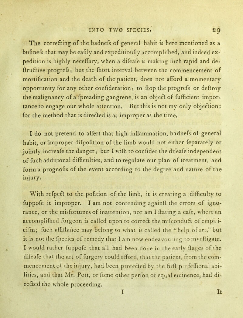 The corre6ling of the badnefs of general habit is here mentioned as a bufinefs that may be eafily and expeditioufly accomplifhed, and indeed ex- pedition is highly necelTary, when a difeafe is making fuch rapid and de- ftruftive progrefs; but the fhort interval between the commencement of mortification and the death of the patient, does not afford a momentary opportunity for any other confideration; to flop the progrefs or deflroy the malignancy of a fpreading gangrene, is an objeff of fufficient impor- tance to engage our whole attention. But this is not my only objeftion; for the method that is direfted is as improper as the time. I do not pretend to affert that high inflammation, badnefs of general habit, or improper difpofition of the limb would not either feparately or jointly increafe the danger; but I with to confider the difeafe independent of fuch additional difficulties, and to regulate our plan of treatment, and form a prognofis of the event according to the degree and nature of the injury. With refpeft to the pofition of the limb, it is creating a difficulty to fuppofe it improper. I am not contending againfl the errors of igno- rance, or the misfortunes of inattention, nor am I dating a cafe, where an accomplifhed furgeon is called upon to corretl the mifconduhl ofeinpiii- cifm; fuch affiftance may belong to what is called the “help ofari,” but it is not the fpecies of remedy that I am now endeavouring to inveftigate. I would rather fuppofe that all had been done in the early flages of the difeafe that the art of furgery could afford, that the patient, from the com- mencement of the injury, had been protected by the firfl p rfeffional abi- lities, and that Mr. Pott, or fome other perfon of equal eminence, had di- refted the whole proceeding. I It