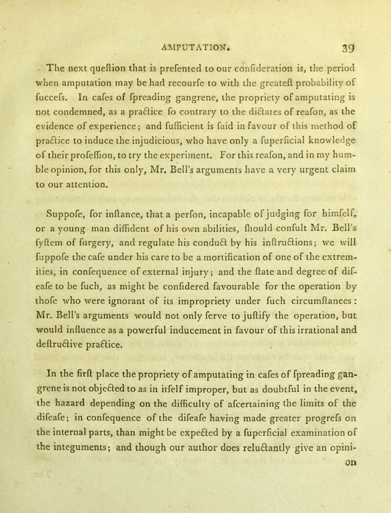 The next quehion that is prefented to our confideration is, the period when amputation may be had recourfe to with the greateft probability of fuccefs. In cafes of fpreading gangrene, the propriety of amputating is not condemned, as a praftice fo contrary to the diftates of reafon, as the evidence of experience; and fuERcient is faid in favour of this method of praflice to induce the injudicious, who have only a fuperiicial knowledge of their profeflion, to try the experiment. For this reafon, and in my hum- ble opinion, for this only, Mr. Bell’s arguments have a very urgent claim to our attention. Suppofe, for inftance, that a perfon, incapable of judging for himfelf, or a young man diffident of his own abilities, fliould confult Mr. Bell’s fyflem of furgery, and regulate his conduff by his inftruffions; we will fuppofe the cafe under his care to be a mortification of one of the extrem- ities, in confequence of external injury; and the ftate and degree of dif- eafe to be fuch, as might be confidered favourable for the operation by thofe who were ignorant of its impropriety under fuch circumflances : Mr. Bell’s arguments would not only ferve to juftify the operation, but would influence as a powerful inducement in favour of this irrational and deftruftive praffice. In the firfl place the propriety of amputating in cafes of fpreading gan- grene is not obje61;ed to as in itfelf improper, but as doubtful in the event, the hazard depending on the difficulty of afcertaining the limits of the difeafe; in confequence of the difeafe having made greater progrefs on the internal parts, than might be expeffed by a fuperficial examination of the integuments; and though our author does reluftantly give an opini-