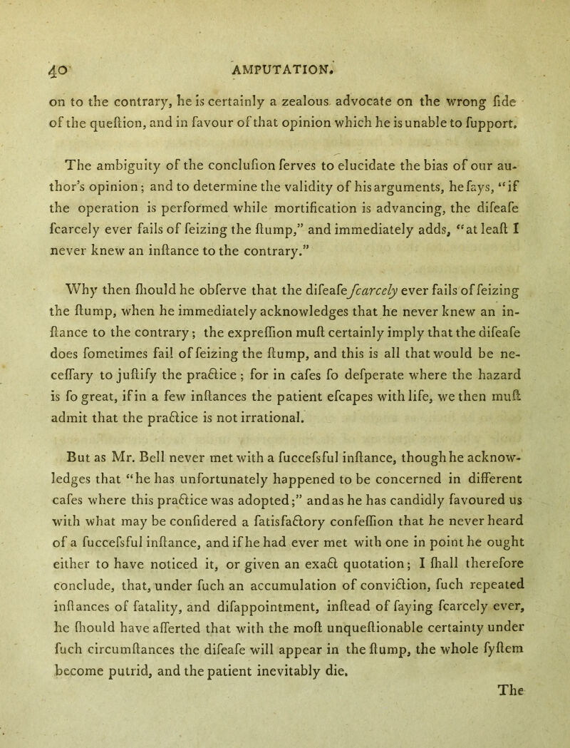 on to the contrary, he is certainly a zealous, advocate on the wrong fide of the queftion, and in favour of that opinion which he is unable to fupport. The ambiguity of the conclufion ferves to elucidate the bias of our au- thor’s opinion; and to determine the validity of his arguments, he fays, “if the operation is performed while mortification is advancing, the difeafe fcarcely ever fails of feizing the flump,” and immediately adds, “at leaft I never knew an inflance to the contrary.” Why then fliould he obferve that the difeafefcarcely ever fails of feizing the flump, when he immediately acknowledges that he never knew an in- flance to the contrary; the expreflion mufl certainly imply that the difeafe does fometimes fail of feizing the flump, and this is all that would be ne- ceflary to juflify the pradlice; for in cafes fo defperate where the hazard is fo great, if in a few inflances the patient efcapes with life, we then mufl admit that the pra6lice is not irrational. But as Mr. Bell never met with a fuccefsful inflance, though he acknow- ledges that “he has unfortunately happened to be concerned in different cafes where this practice was adopted;” and as he has candidly favoured us with what may be confidered a fatisfadlory confeflion that he never heard of a fuccefsful inflance, and if he had ever met with one in point he ought either to have noticed it, or given an exa6l quotation; I fhall therefore conclude, that, under fuch an accumulation of convi6lion, fuch repeated infiances of fatality, and difappointment, inflead of faying fcarcely ever, he fhould have afferted that with the mofl unqueflionable certainty under fuch circumflances the difeafe will appear in the flump, the whole fyflem become putrid, and the patient inevitably die.