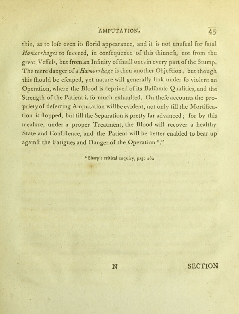 thin, as to lofe even its florid appearance, and it is not unufual for fatal Hemorrhages to fucceed, in confequence of this thinnefs, not from the great Veflels, but froman Infinity offmall ones in every part of the Slump. The mere danger of a Haemorrhage is then another Objeftion; but though this fhould be efcaped, yet nature will generally fink under fo violent an Operation, where the Blood is deprived of its Balfamic Qualities, and the Strength of the Patient is fo much exhaufted. On thefe accounts the pro- priety of deferring Amputation willbe evident, not only till the Mortifica- tion is flopped, but till the Separation is pretty far advanced ; for by this meafure, under a proper Treatment, the Blood will recover a healthy State and Confillence, and the Patient will be better enabled to bear up againfl the Fatigues and Danger of the Operation*,’' Sharp’s critical enquiry, page 262 N SECTION