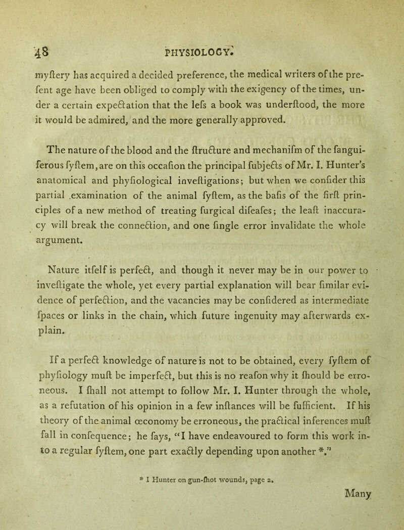 iTiyftery has acquired a decided preference, the medical writers of the pre» fent age have been obliged to comply with the exigency of the times, un- der a certain expeftation that the lefs a book was underftood, the more it would be admired, and the more generally approved. The nature of the blood and the ftruflure and mechanifm of the fangui- ferous fy{lem,are on this occafion the principal fubjefts of Mr. I. Hunter’s anatomical and phyiiological inveftigations; but when we confider this partial .examination of the animal fyftem, as the bafis of the firfl prin- ciples of a new method of treating furgical difeafes; the leafl inaccura- cy will break the conne6lion, and one fingle error invalidate the whole argument. Nature itfelf is perfeft, and though it never may be in our power to - inveftigate the whole, yet every partial explanation will bear fimilar evi- dence of perfeftion, and the vacancies may be conhdered as intermediate fpaces or links in the chain, which future ingenuity may afterwards ex- plain. If a perfeft knowledge of nature is not to be obtained, every fyftem of phyfiology muft be imperfe_61;, but this is no reafon why it ftiould be erro- neous. I ftiall not attempt to follow Mr. I. Hunter through the whole, as a refutation of his opinion in a few inftances will be fufftcient. If his theory of the animal oeconomy be erroneous, the praftical inferences muft fall in confequence; he fays, “I have endeavoured to form this work in- to a regular fyftem, one part exa6Uy depending upon another * I Hunter on gun-fliot wounds, page 2. Many