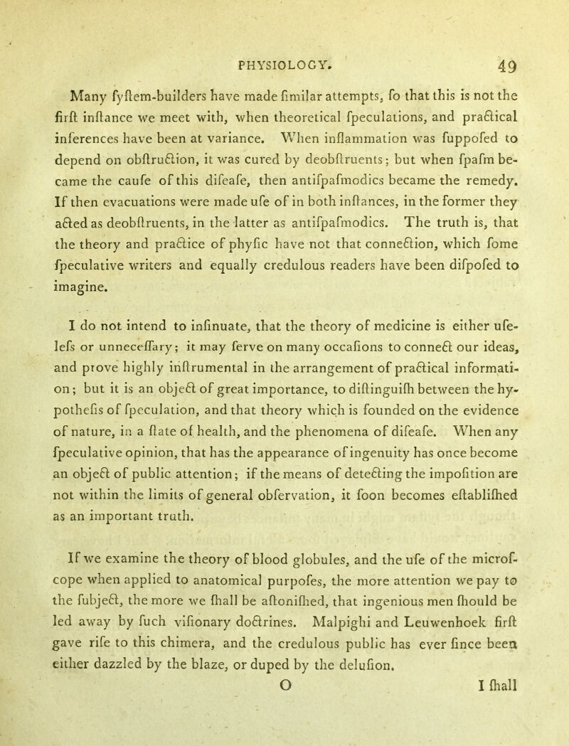 Many fyftem-builders have made fimilar attempts, fo that this is not the firft inflance we meet with, when theoretical fpeculations, and pra6lical inferences have been at variance. When inflammation was fuppofed to depend on obftruftion, it was cured by deobftruents; but when fpafm be- came the caufe of this difeafe, then antifpafmodics became the remedy. If then evacuations were made ufe of in both inflances, in the former they afted as deobftruents, in the latter as antifpafmodics. The truth is, that the theory and praflice of phyfic have not that connexion, which fome fpeculative writers and equally credulous readers have been difpofed to imagine. I do not intend to infmuate, that the theory of medicine is either ufe- lefs or unneceflTary; it may ferve on many occafions to conned): our ideas, and prove highly inftrumental in the arrangement of pradfical informati- on; but it is an objedl of great importance, to diftinguilh between thehy- pothefls of fpeculation, and that theory which is founded on the evidence of nature, in a flate of health, and the phenomena of difeafe. When any fpeculative opinion, that has the appearance of ingenuity has once become an objedl: of public attention; if the means of detedling the impofition are not within the limits of general obfervation, it foon becomes eflablifhed as an important truth. If we examine the theory of blood globules, and the ufe of the microf- cope when applied to anatomical purpofes, the more attention we pay to the fubjedf, the more we fhall be aflonifhed, that ingenious men fliould be led away by fuch vifionary dodlrines. Malpighi and Leuwenhoek firft; gave rife to this chimera, and the credulous public has ever fince been either dazzled by the blaze, or duped by the delufion. O I fhall