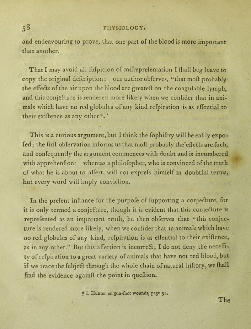 and endeavouring to prove, that one part of the blood is more important than another. That I may avoid all fufpicion of mifreprefentation I fliall beg leave to copy the original defcription : our author obferves, ‘Hhat moft probably the effefts of the air upon the blood are greateft on the coagulable lymph, and this conjefture is rendered more likely when we; confider that in ani- mals which have no red globules of any kind refpiration is as effential to their exiftence as any other*.” This is a curious argument, but I think the fophiftry will be eafily expo- fed; the firft obfervation informs us that mofl probably the’effefts are fuch, and confequently the argument commences with doubt and is incumbered with apprehenfion: whereas a philofopher, who is convinced of the truth of what he is about to affert, will not exprefs himfelf in doubtful terms, but every word will imply conviftion. In the prefent inftance for the purpofe of fupporting a conjefiure, for it is only termed aconjeflure, though it is evident that this conjeflure is reprefented as an important truth, he then obferves that ‘This conjec- ture is rendered more likely, when we confider that in animals which have ' no red globules of any kind, refpiration is as effential to their exiflence, as in any other.” But this affertion is incorrefl; I do not deny the neceffi- ty of refpiration to a great variety of animals that have not red blood, but if we trace the fubjeft through the whole chain of natural hiflory, we fhall find the evidence againfl the point in queflion. » 1. Hunter on gun-Ihot wounds, page 51, The