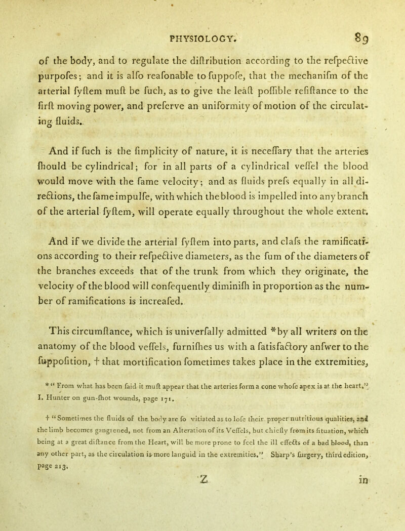of the body, and to regulate the diftribution according to the refpeftive purpofes; and it is alfo reafonable tofuppofe, that the mechanifm of the arterial fyflem muft be fuch, as to give the lead; poffible refiftance to the firft moving power, and preferve an uniformity of motion of the circulat- ing fluids,. And if fuch is the fimplicity of nature, it is neceflary that the arteries fliould be cylindrical; for in all parts of a cylindrical veflel the blood would move with the fame velocity; and as fluids prefs equally in all di- re6lions, the fame impulfe, with which the blood is impelled into any branch of the arterial fyflem, will operate equally throughout the whole extent; And if we divide the arterial fyflem into parts, andclafs the ramificati- ons according to their refpeftive diameters, as the fum of the diameters of the branches exceeds that of the trunk from which they originate, the velocity of the blood will confequently diminifh in proportion as the num- ber of ramifications is increafed. This circumflance, which is univerfally admitted * by all writers on the anatomy of the blood veflels, furnifhes us with a fatisfaftory anfwer to the fuppofition, + that mortification fometimes takes place in the extremities, * “ From what has been faid it muft appear that the arteries form a cone whofe apex is at the heart,’^ I. Hunter on gun-ftiot wounds, page 171. t “ Sometimes the fluids of the. body are fo vitiated as to lofe their proper nutritious qualities, and the limb becomes gangrened, not from an Alteration of its VelTels, but chiefly from its fituation, which being at a great diftance from the Heart, will be more prone to feel the ill effefts of a bad blood, than any other part, as the circulation is more languid in the extremities,’’ Sharp’s llrrgery, third edition, page 213, z
