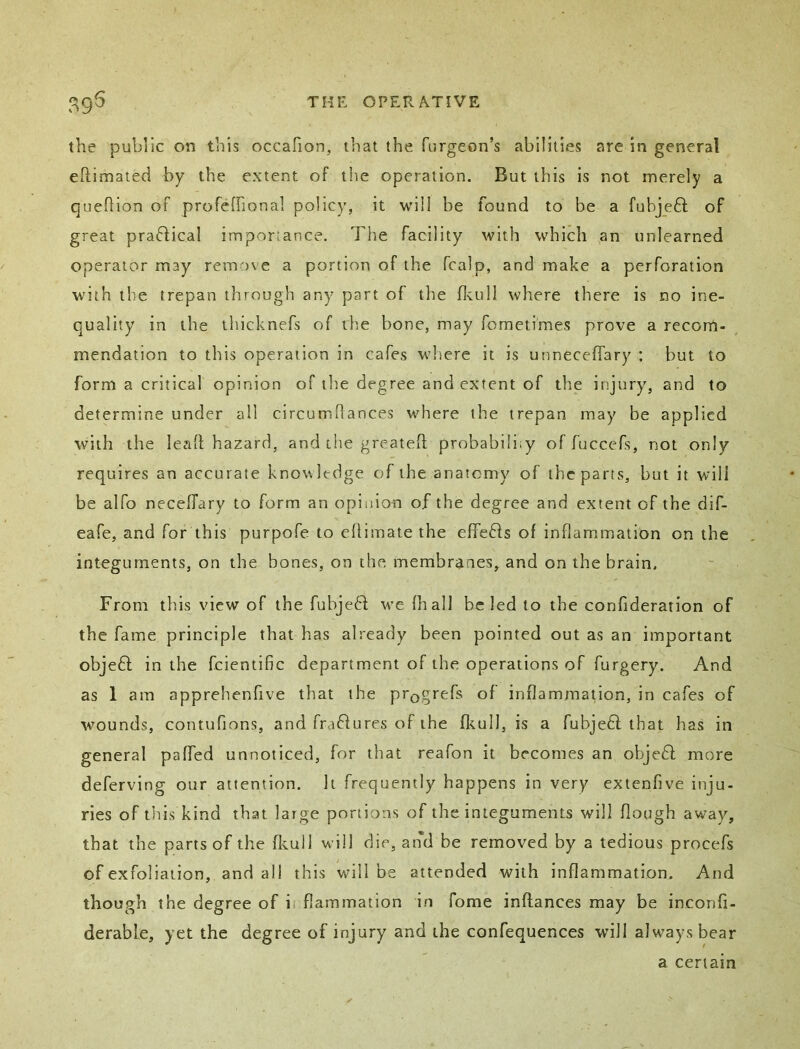 the public on this occafion, that the furgeon’s abilities are in general eftimated by the extent of the operation. But this is not merely a queftion of profefrional policy, it will be found to be a fubjeft of great praflical importance. Tlie facility with which an unlearned operator may remove a portion of the fcalp, and make a perforation with the trepan through any part of the fl-tull where there is no ine- quality in the thicknefs of the bone, may foraetimes prove a recom- mendation to this operation in cafes where it is unneceffary : but to form a critical opinion of the degree and extent of the injury, and to determine under all circumflances where the trepan may be applied with the lead hazard, and the greateft probabi!i;y of fuccefs, not only requires an accurate kno\\ltdge cjf the anatomy of the parts, but it will be alfo neceffary to form an opinion of the degree and extent of the dif- eafe, and for this purpofe to edimate the effeffs of inflammation on the integuments, on the bones, on the membranes, and on the brain. From this view of the fubjeft we (hall be led to the confideration of the fame principle that has already been pointed out as an important objeft in the fcientific department of the operations of furgery. And as 1 am apprehenfive that the prQgrefs of inflammation, in cafes of wounds, contufions, and frafiures of the fkull, is a fubjedl that has in general paffed unnoticed, for that reafon it becomes an objedf more deferving our attention. It frequently happens in very extenfive inju- ries of this kind that large portions of the integuments will dough away, that the parts of the fls.ull will die, and be removed by a tedious procefs of exfoliation, and all this will be attended with inflammation. And though the degree of ii flammation in fome indances may be inconfi- derable, yet the degree of injury and the confequences will always bear a certain