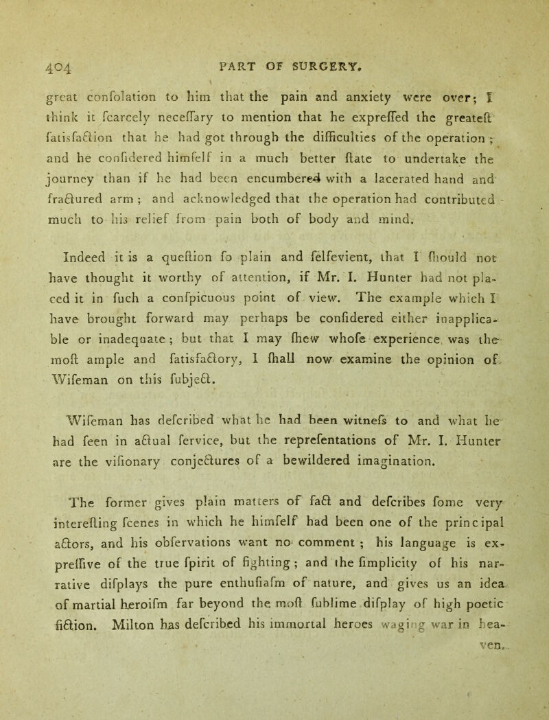 great confolation to liirn that the pain and anxiety were oi'er; t think it fcarcely neceffary to mention that he exprefled the greateft ratisfaftion that he had got through the difficulties of the operation ; and he confidered himi'elf in a much better ftate to undertake the journey than if he had been encumbere4 with a lacerated hand and fraftured arm ; and acknowledged that the operation had contributed - much to his relief from pain both of body and mind. Indeed it is a quefiion fo plain and felfevient, that I Oiould not have thought it worthy of attention, if Mr. I. Hunter had not pla- ced it in fuch a confpicuous point of view. The example which I have brought forward may perhaps be confidered either inapplica- ble or inadequate; but that I may ffiew whofe experience was the mofl ample and fatisfaflory, 1 ffiall now examine the opinion of. Wifeman on this fubje.61. Wifeman has defcrlbed what he had been witnefs to and what he had feen in a6iual fervice, but the reprefentations of Mr. I. Hunter are the vifionary conjeHures of a bewildered imagination. The former gives plain matters of fa6l and deferibes fome very interefling feenes in which he himfelf had been one of the principal aflors, and his obfervations want no^ comment ; his language is ex- preffive of the true fpirit of fighting ; and the fimplicity of his nar- rative difplays the pure enthufiafm of nature, and gives us an idea of martial hueroifm far beyond the rnoft fublime difplay of high poetic fiftion, Milton has deferibed his imrnorial heroes waging war in hea- ven. .