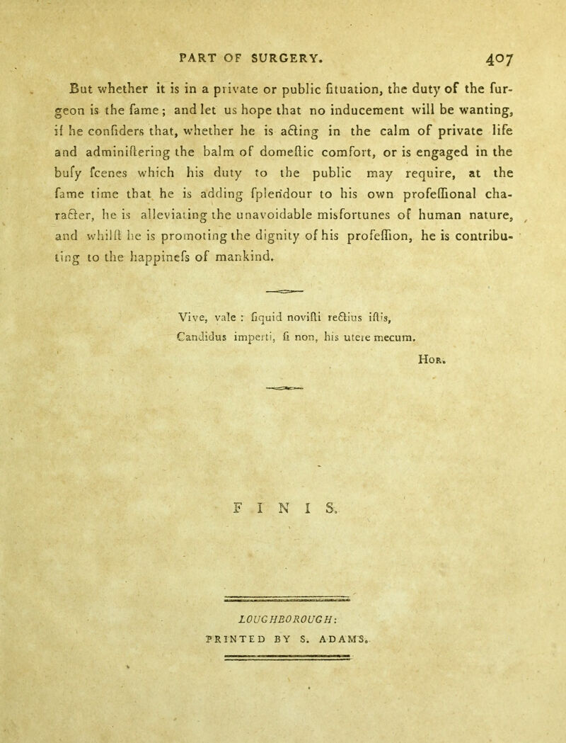 But whether it is in a private or public fituation, the duty of the fur- geon is the fame; and let us hope that no inducement will be wanting, if he confiders that, whether he is acting in the calm of private life and adminiftering the balm of domeftic comfort, or is engaged in the bufy fcenes which his duty to the public may require, at the fame time that^ he is adding fpleridour to his own profeflional cha- racter, he is alleviating the unavoidable misfortunes of human nature, and whilii he is promoting the dignity of his profeffion, he is contribu- ting to the happinefs of mankind. Vive, vale : fiquid novifti reftius ift's, CanJidus imperti, fi non, his uteie mecum. I Hor, F I N I S. LOUGHBOROUGH: PRINTED BY S. ADAM'S,.