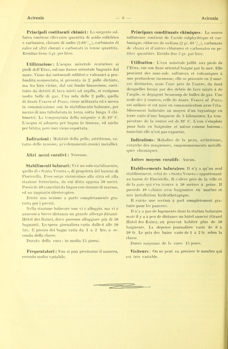 rriiicipali costitiieuti cliiniici : La sorgente sol- furea contiene rilevante quantità di acido solfidrico e carbonico, cloruro di sodio (2.G87oo)) carbonato di calce ed altri cloruri e carbonati in tenue quantità. Lesiduo fisso: 3 gr. ]>er litro. Utilizzazione : L’acqua minerale scaturisce ai piedi deU’Etna, sul suo fianco orientale bagnato dal mare. Viene dai sottosuoli solfiferi e vulcanici a pro- fondità sconosciuta, si j)resenta in 2 polle distinte, ma fra loro vicine, dal cui fondo limaccioso, costi- tuito da detriti di lava misti ad argilla, si svolgono molte bolle di gaz. Una sola delle 2 i)olle, qiiella di Santa Venera ai Pozzo, viene iitilizzata ed è messa in comunicazione con lo stabilimento balneare, imr mezzo di una tubulatura in terra cotta lunga 3 clii- lometri. La temperatura della sorgente è di 19° C. li’acqua si adopera ]>er bagno in tinozza, ed anche per bibita; però non viene esportata. ludicazioiii : Malattie della pelle, artritisnio, ca- tarro delle mucose, avvelenamenti cronici metallici. Altri mezzi curativi : Nessuno. Stabilimeuti balneari : Vi è un solo stabilimento, (piello di « Santa Venera », di proprietà del barone di Fioristella. Esso sorge vicinissimo alla città ed alla stazione ftìrroviaria, da cui dista appena 50 metri. Possiede 10 camerini da Ijagno con tinozze di marmo, ed un impianto idroterapico. Esiste una sezione a parte completamente gra- tuita per i poveri. Nella stazione balneare non vi ò alloggio, ma vi è annesso a lu’cve distanza un grande albergo (Grand- Hôtel des Bains), dove possono alloggiare più di 50 bagnanti. La spesa giornaliera varia dalle G alle 10 lire. !1 prezzo dei bagni varia da 1 a 2 lire, a se- conda della classe. Durata della cura : in media 15 giorni. Frequentatori : Non si può precisarne il numero, essendo molto variabile. Principaux constituants cbiiniques: La source sulfureuse contient de l’acide sulphydritpie et car- l)onique, clilorure de sodium (2 gr. G8°/o^), carbonate de chaux et d’autres chlorures et carlmnates en pe- tites quantités. Piésidu fixe 3 gr. par litre. Utilisation : L’eau minérale jaillit aux pieds de l’Etna, sur son flanc oriental baigné par la mer. Elle provient des sous-sols sulfureux et volcaniques à une profondeur inconnue; elle se présente en 2 sour- ces distinctes, mais l’une près de l’autre, du fond desquelles formé par des débris de lave mixte à de l’argile, se dégagent beaucoup de bulles de gaz. Une seule des 2 sources, celle de Santa Venera al Pozzo, est utilisée et est mise en communication avec l’éta- blissement balnéaire au moyen d’un tuyautage en terre cuite d’une longueur de 3 kilomètres. La tem- pérature de la source est de 19° O. L’eau s’emploie pour bain en baignoire et même comme boisson ; toutefois elle n’est pas exportée. Iildicatious : Maladies de la peau, arthritisme, catarrhe des muqueuses, empoisonnements métalli- ques chroniques. Autres moyens curatifs: Aucun. Etaidissements balnéaires: Il n’y a qu’un seul établissement, celui de « Santa Venera » appartenant au baron de Fioristella. Il s’élève i)rès de la ville et de la gare qui s’en trouve à 50 mètres à peine. Il possède 10 cabines avec baignoires en marbre et ime installation hydrothérapique. Il existe une section à part complètement gra- tuite pour les ])auvres. Il n’y a pas de logements dans la station balnéaire mais il y a à peu de distance un hôtel annexé (Grand Hôtel des Bains), où peuvent habiter plus de 50 baigneurs. La déxiense journalière varie de G à 10 fr. Le prix des bains varie de 1 à 2 fr. selon la classe. Durée jnoyenne de la cure: 15 jours. Visiteurs ; On ne peut en préciser le nombre qui est très variable.