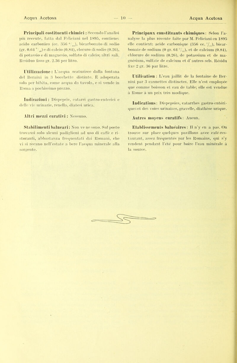 rriucipali costituenti chimici ; Secoiulo l’aiuilisi più recente, fatta dal Feliciaui nel 1895, contiene: acido carl)onico (oc. .359 /^^), bicarbonato di sodio (<>■1'. 0.01 ” e di calcio (0.81), cloniro di sodio (0.30), di ])otassio e di magnesio, solfato di calcio; altri sali, liesidno fisso gr. 2.30 per litro. litilizzazioue : L’acqua scatniisce dalla fontana del Bernini in 3 lioccliette distinte. È adoperata solo per bibita, come acqua da tavola, e si vendo in Borna a pochissimo ])rezzo. Imlicazioiii : Dispepsie, catarri gastro-enterici e (U'ile vie urinarie, renella, diatesi urica. Altri mezzi curativi : Nessuno. Stabilimenti balneari : Non ve ne sono. Sul ])osto trovansi solo alcuni padiglioni ad uso di caffè e ri- storanti, abbastanza fiaupientati dai Bomani, che vi si recano neirestate a bere l’acqua minerale alla sorgente. Principaiix constituants chimiques : Selon l’a- nalyse la plus récente faite par M. Feliciaui en 1895 elle contient: acide carbonique (350 ce. 7oo)j bicar- bonate de sodium (0 gr. 04 °/^), et de calcium (0.84), chlorure de sodium (0.20), de potassium et de ma- gnésium, sulfate de calcium et d’autres sels. Késidu fixe 2 gr. 30 par litre. Utilisation : L’eau jaillit de la fontaine de Ber- nini par 3 cannettes distinctes. Elle n’est employée ([lie comme boisson et eau de table; elle est vendue à Boiiie à un prix très modiipie. Indications: Dispepsies, catarrhes gastro-entéri- (pies et des voies urinaires, gravelle, diathèse urique. Antres moyens cnratifs: Aucun. « Etablissements balnéaires: Il n’y en a pas. Ou trouve sur plaice quehpies pavillons avec café-res- taurant, ass('z fréquentés par les Boniains, qui s’y rendent pendant l’été pour lioire l’eau minérale à la source.