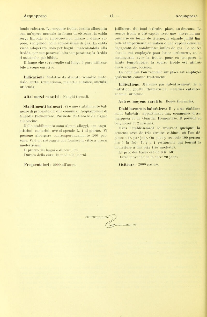 fondo calcareo. La sorgente fredda^ è stata allacciata con un’o])era muraria in forma di cisterna; la calda sorge lini])ida ed impetuosa in mezzo a denso va- pore, svolgendo bolle copiosissime di gas. La calda viene adoperata solo per l)agni, mescolandola alla fredda, per temperarne l’alta temperatura; la fredda si usa anche per bibita. Il fango che si raccoglie sul luogo è ])ure utilizza- l)ile a scopo curativo. Indicazioni : INlalattie da alterato ricambio mate- riale, gotta, reumatismo, malattie cutanee, anemia, uricemia. Altri mezzi curativi : Fanghi termali. Stabilimenti balneari : Vi è uno stabilimento bal- neare di ])roprietà dei due comuni di Acquappesa e di Guardia Piemontese. Possiede 20 tinozze da bagno e 2 piscine. Nello stabilimento sono alcuni alloggi, con angu- stissimi cameriid, ove si spende L. 4 al giorno. Vi possono albergare contemporaneamente 100 per- sone. \ì c un ristorante che fornisce il vitto a prezzi modestissimi. Il prezzo dei bagni è di cent. .10. Durata della cura: In media 20 giorni. jaillissent du fond calcaire i^lacé aai-dessous. La source froide a été captée avec irne œuvre en ma- çonnerie en forme de citerne; la chaude jaillit lim- pide et inipétueusp au milieu d’une vapeur dense en dégageant de nombreuses bulles de gaz. La source chaude est enqìloyée ])our liaius seulement, en la mélangeant avec la froide, pour en tempérer la haute température; la source froide est utilisée aussi comme .boisson. La l)oue que l’on recueille sur place est employée égahmient comme traitement. Indications: Maladies par ralentissement de la- nutrition, goutte, rhumatisme, maladies cutanées, anémie, uricémie. Antres moyens curatifs: Boues thermales. Etablissements balnéaires: Il y a un établisse- ment balnéaire appartenant aux communes d’Ac- quap])csa et de Guardia Piemontese. Il possède 20 baignoires et 2 piscines. Da-ns l’établissement se trouvent quelques lo- gements avec de très étroites cabines, où l’on dé- pense 4 fr. ]>ar jour. On ])eut y recevoir 100 person- n(“,s à la fois. Il y a 1 restaurant qui fourint la nourriture à des prix très modestes. L(‘. i)i’ix des bains est de 0 fr. 50. Durée moyenne de la cure: 20 jours.