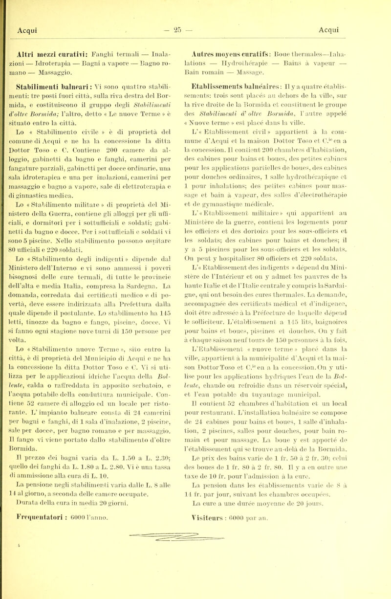 Altri mezzi curativi: Fanghi termali— Inala- zioni — Idrotera])ia — Bagni a vapore — Bagno ro- mano — Massaggio. Stabilimenti balneari : \i sono quattro stabili- menti: tre posti fuori città, sulla riva destra del Bor- mida, e costituiscono il gruppo degli Stahilimenii d'olire Bormida; l’altio, detto « Le nuove Terme » è situato entro la città. Lo « Stabilimento civile » è di ]jro|)rietà del comune di Acqui e ne ha la concessione la ditta Dottor Toso e C. Contiene 200 camere da al- loggio, gabinetti da bagno e fanghi, camerini ])cr fangature parziali, gabinetti pei docce ordi)iarie. una sala idroterapica e una per inalazioni, camm ini jjer massaggio e bagno a vapore, sale di elettroterapia e di ginnastica medica. Lo « Stabilimento militare » di ])roprietà del Mi- nistero della Guerra, contiene gli alloggi per gli ntll- ciali, e dormitori jmr i sottufficiali e soldati; gabi- netti da bagno e docce. Per i sottufficiali e soldati r i sono 5 piscine. Fello stabilimento i)OSSono ospitare 80 ufficiali e 220 soldati. Lo « Stabilimento degli indigenti » dipende dal ]\Iinistero dellTnterno e vi sono ammessi i poveri bisognosi delle cure termali, di tutte le ])rovincie dell’alta e media Italia, compresa la- Sardegna-. La domanda, corredata dai certificati medico di ])0- vertà, deve essere indirizzata alla Prefettura dalla quale dipende il jiostulante. Lo staliilimento ha Ito letti, tinozze da bagno e fango, piscine, docce. Vi si fanno ogni stagione nove turni di 1.50 ] tersone })er volta. Lo «Stabilimento nuove Terme», sito entro la città-, è di proiuietà del Mnnicipio di Acrpii e ne ha la concessione la ditta Dottor Toso e 0. Vi si uti- lizza i)er lo applicazioni idriche ra-cqua della Bol- lente, calda o raffreddata iu apiposito serbatoio, e Tacqua potalnle della conduttura municixiale. Con- tiene 52 camere di alloggio ed un locale iter risto- rante. L’impianto balneare consta di 24 camerini per bagni e fanghi, di 1 sala d’inalazione, 2 pisciiitq sale per docce, per bagno romano e jjer massaggio, n fango vi viene ijortato dallo sta-ltilimento d’olire Bormida. 11 prezzo dei bagni varia da L. 1.50 a L. 2..30; quello dei fanghi da L. 1.80 a L. 2.80. Vi è una tassa- di amndssione alla cura di L. 10. La pensione negli stabilimenti varia dalle L. 8 alle 14 al giorno, a seconda delle camere occupate. 1 turata- della cura in media 20 giorid. A litres nioymis curatifs : Bone thermales—Inha- lations — llydrothérapie — Ba-ins à- vapeur — Bain romain — Massage. Etablissements balnéaires : Il y a (luatre établis- sements: trois sont plaeés au dehors de la ville, sur la rive, droite de la Bormida et constituent le groupe des Stahilimenii d’’oltre Bormida, l’a-uti'c ap])elé « Fnove terme » est ]da-cé dans la ville. L’« Etablissement civil» ap])arl-ient à- la- com- mnne d’Acqui et la maison Dot-tor To.so ('t C.‘‘’en a la concession. Il contient 200 chambres d’habit-a-tion, des cal)ines |)our bains et boues, des jiet-ites ca-bines X)Our les a-])plications partielles de boiie-s, des cabines pour douches ordinaires, 1 salle hydrothérai)i(tue et 1 pour iidialations; des ])etites cabines ])our mas- sage et bain à- vapeur, d.es salles d’élect-rothérapiio et de gymnastique médicale. L’«Etaldissement militaire» cpii appartient an Ministère de la- guerre, contient les logements pour les officiers et des dortoirs pour les sous-officiers et h'-s soldats; des cabines pour bains et douches; il y a- 5 piscines pour les sous-officiers et les soldats. ( )n iieut y hospitaliser 80 officiers et 220 soldats. L’« Etablissement des indigents » dépend du Miid- stère de l’Intérieur et on y admet les ])auvres de la hante Ita-lie et de l’Italie centrale y compris laSardai - gne, qui ont besoin des cures thermales. La demande, accompagnée des certillcats médical et d’indigence, doit être adressée à la Préfecture de laqmdla dépend le solliciteur. L’étaldissement a- 145 lits, baignoires pour bains et boues, piscines et douches. On y fait a chaque saison neuf tours de 150 personm*s à la fois. L’Eta1)lissem<mt « nuove ternie » placé dans la ville, a-])partient à la- municipalité d’Ac(pii et la mai- son Dottor Toso et C.^en a la concession. On y uti- lis(', l'our les applications hydriques l’eau de la Bol- lente, chaude ou refroidie dans un réservoir S]iécial, et l’eau potable du tuyautage muniiâpal. 1! contient 52 cha-mlires d’halutation et un local pour restaurant. L’installation balnéaire se compose de 24 cabines pour lia-ins et boues, 1 salle d’inhala- tion, 2 ])iscines, salles pour douches, ])our lia-in ro- main et pour massage. La boue y est a-pporté de rétablissement qui se trouve au-d(îlà de la Bormida. Le prix des bains varie de 1 fr. 50 à 2 Ir. ,30; celui des boues de 1 fr. 80 à 2 fr. 80. Il y a en outre, um^ taxe de 10 fr. imur l’admission à la cure. La pension dans les établissements varie d(‘ 8 à 14 fr. i)ar jour, suivant les chambres occnquà's. La cure a une durée moyenne de 20 jours.