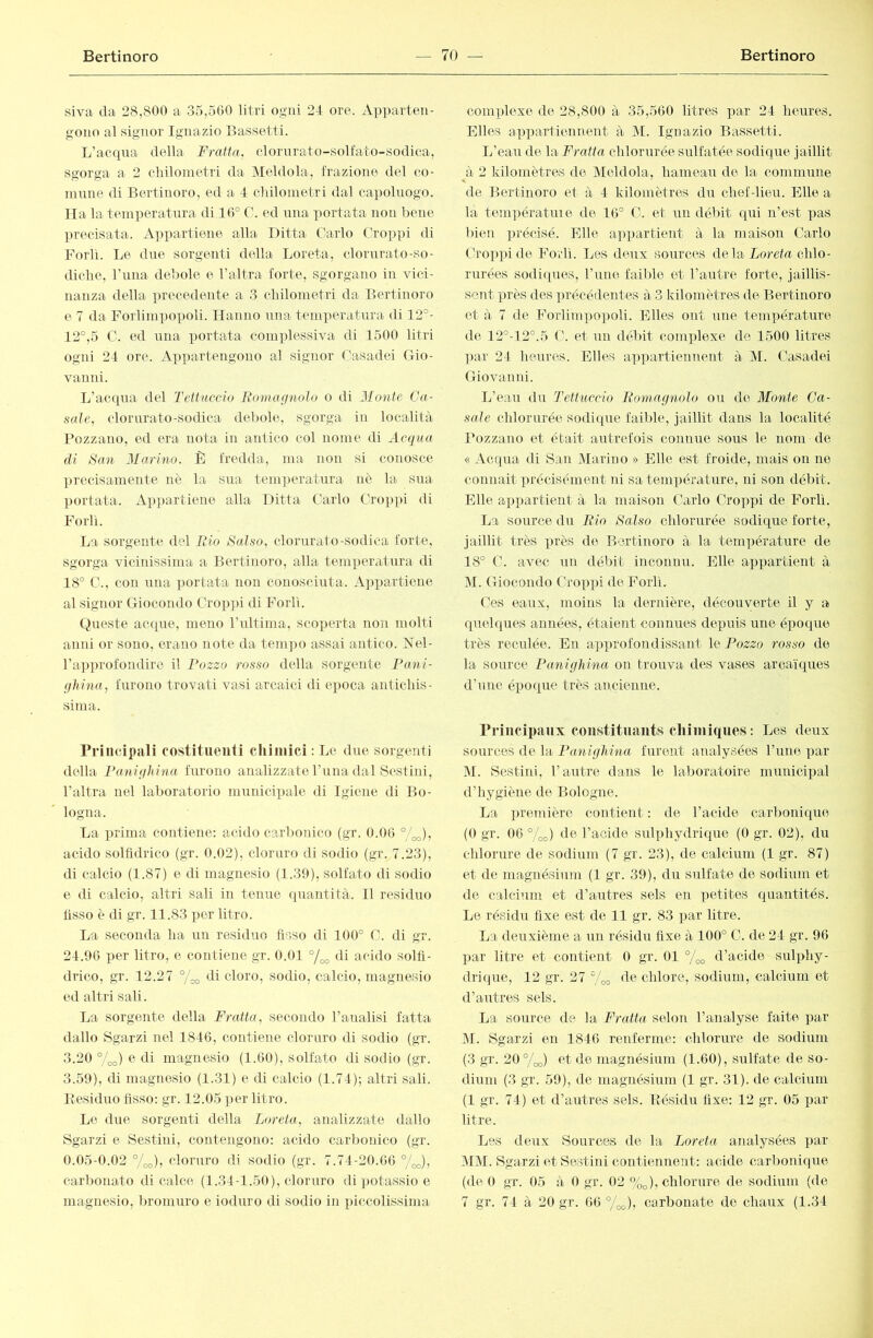 siva da 28,800 a 35,560 litri ogni 24 ore. Apiiarten- gono al signor Ignazio Bassetti. L’acqua della Fratta, clornrato-solfato-sodica, sgorga a 2 cliilonietri da Meldola, frazione del co- innne di Bertinoro, ed a 4 cliilometri dal capoluogo. Ila la temperatura di 16° C. ed una portata non bene precisata. A])i)artiene alla Ditta Carlo Groppi di Forlì. Le due sorgenti della Loreta, clorurato-so- diclie. Luna debole e l’altra forte, sgorgano in vici- nanza della precedente a 3 cbilonietri da Bertinoro e 7 da Forlimpopoli. Hanno una temperatura di 12°- 12°,5 C. ed una portata comples.siva di 1500 litri ogni 24 ore. Appartengono al signor Casadei Gio- vanni. L’acqua del Tettuccio Boìua g noto o di il/onfc Ca- sale, clorurato-sodica debole, sgorga in località Pozzauo, ed era nota in antico col nome di Acqua di San Marino. B fredda, ma non si conosce ])recisamente nè la sua temperatura nè la sua portata. Ap})a.rtiene alla Ditta Carlo Groppi di Forti. La sorgente del Fio Salso, clorurato-sodica forte, sgorga vicinissima a Bertinoro, alla temperatura di 18° C., con una portata non conosciuta. A])])articne al signor Giocondo Groppi di Forlì. Queste acque, meno rultima, scoperta non molti anni or sono, erano note da tempo assai antico. Nel- ra]iprofondiro il Pozzo rosso della sorgente Pani- ghina, furono trovati vasi arcaici di epoca antichis- sima. rrincipali costituenti cliiniici : Le due sorgenti della Panigliina furono analizzate l’nna dal Scstini, l’altra nel laboratorio mnnicipale di Igiene di Bo- logna. La prima contiene: acido carbonico (gr. 0.06 °/ao)ì acido solfìdrico (gr. 0.02), cloruro di sodio (gr. 7.23), di calcio (1.87) e di magnesio (1.39), solfato di sodio e di calcio, altri sali in tenue quantità. 11 residuo fisso è di gr. 11.83 i)cr litro. La seconda ha iin residuo fìsso di 100° G. di gr. 24.96 per litro, e contiene gr. 0.01 °/^ di acido solfi- drico, gr. 12.27 °/Go di cloro, sodio, calcio, magnesio ed altri sali. La sorgente della Fratta, secondo l’analisi fatta dallo Sgarzi nel 1846, contiene cloruro di sodio (gr. 3.20 %o) e di magnesio (1.60), solfato di sodio (gr. 3.59), di magnesio (1.31) e di calcio (1.74); altri sali. Besiduo Asso; gr. 12.05 ])cr litro. Le due sorgenti della Loreta, analizzate dallo Sgarzi e Sestini, contengono: acido carbonico (gr. 0.05-0.02 °/co), cloruro di sodio (gr. 7.74-20.66 °/o„), carbonato di calce (1.34-1.50), cloruro di potassio e magnesio, bromuro e ioduro di sodio in ]nccolissinia complexe de 28,800 à 35,560 litres par 24 heures. Elles appartiennent à M. Ignazio Bassetti. L’eau de la Fratta chlorurée sulfatée sodique jaillit à 2 kilomètres de Meldola, hameau de la commune de Bertinoro et à 4 kilomètres du chef-lieu. Elle a la températuie de 16° G. et un délût qui n’est pas bien précisé. Elle a])partient à la maison Garlo Groppi de Forlì. Les deux sources de la Lorefu chlo- rurées sodiques, l’une faible et l’autre forte, jaillis- sc7it près des précédentes à 3 kilotnèfres de Bertinoro et à 7 de Forlimpopoli. Elles ont iine température de 12°-12°.5 G. et un déV)it complexe de 1500 litres ])ar 24 heures. Elles appartiennent à 51. Gasadei Giovanni. L’eau du Tettuccio Bomagnolo ou de Monte Ca- sale chlorurée sodi(pie faible, jaillit dans la localité Fozzano et était autrefois connue sous le nom de « Acqua di San 5Iarino » Elle est froide, mais on ne connaît précisément ni sa température, ni son débit. Elle appartient à la maison Garlo Groppi de Forlì. La source du Rio Salso chlorurée sodique forte, jaillit très près de Bertinoro à la température de 18° G. avec un débit inconnu. Elle appartient à M. Giocondo Groppi de Forlì. Ges eaux, moins la dernière, découverte il y a quelques années, étaient connues depuis une é])oque très recnlée. En approfondissant le Pozzo rosso de la source Panighina on trouva des vases arcaïques d’une épo(|ue très ancienne. rrincipaiix constituants chimiques: Les deux sources de la Panighina furent ai\alysées rune par 51. Sestini, l’autre dans le laboratoire municipal d’hygiène de Bologne. La première contient : de l’acide carboniqiie (O gr. 06 °/oo) de l’acide sulphydrique (0 gr. 02), du chlorure de sodium (7 gr. 23), de calcium (1 gr. 87) et de magnésium (1 gr. 39), du sulfate de sodium et de calcium et d’autres sels en petites quantités. Le résidu fixe est de 11 gr. 83 par litre. La deuxième a un résidu fixe à 100° G. de 24 gr. 96 par litre et contient 0 gr. 01 °jao d’acide sulphy- drique, 12 gr. 27 7oo de chlore, sodium, calcium et d’autres sels. La source de la Fratta selon l’analyse faite par 51. Sgarzi en 1846 renferme: chlorure de sodium (3 gr. 20°/oo) et de magnésium (1.60), sxilfate de so- dium (3 gr. 59), de magnésium (1 gr. 31). de calcium (1 gr. 74) et d’autres sels. Bésûhi fixe: 12 gr. 05 par litre. Les deux Sources de la Loreta analysées par 5151. Sgarzi et Sestini contiennent: acide carbonique (de 0 gr. 05 à 0 gr. 02 %^), chlorure de sodium (de 7 gr. 74 à 20 gr. 66 %^), carbonate de chaux (1.34