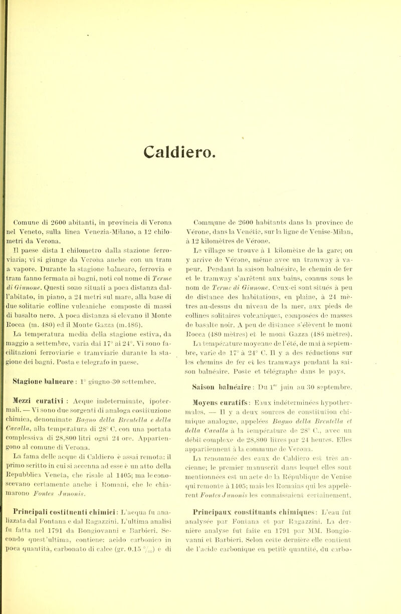 I Caldîero. Comune di 2600 al )itanti, in lu'ovincia di Verona nel Veneto, sulla linea Venozia-lMilano, a 12 elido- metri da Verona. Il paese dista 1 clidometro dalla stazione ferro- viaria; vi si giunge da Verona anelie con un tram a vapore. Durante la stagione balneare, ferrovia e tram fanno fermata ai liagni, noti col nome di Tenne di Giunone. Questi sono situati a poca distanza dal- l’abitato, in piano, a 24- metri sul mare, alla base di due solitarie colline vulcaniclie composte di massi di basalto nero. A poca distanza si elevano il JNIonte Eocca (m. 480) ed il JMonte Gazza (m.486). La temperatura inedia della stagione estiva, da maggio a settembre, varia dai 17° ai 24°. Vi sono fa- cilitazioni ferroviarie e tramviarie durante la sta- gione dei bagni. Posta e telegrafo in paese. Stagiono balneare : 1° giugno-.30 seltemlirc. Mezzi curativi : Aerpie indeterminate, ipoter- mali. — Vi sono due sorgeni i di analoga costituzione chimica, denominate Baijno della Brentella e della Cavalla, alla temperatura di 28° con una ]>ortata comphìssiva di 28,800 litri ogin 24 ore. Apparten- gono al comune di Verona. La fama delle acqui» di Caldiei’o è assai remota: il primo scritto in cui si accenna ad esse i“ un al to della Eepubblica Veneta, che risale al 140.5; ma-le cono- scevano certanu'-nte anche i Eomani, che le chia- marono Fon teff Junouls. l’riiicipali coslitiieiili chimici: L’acqua fu ana- lizzata dal Ponta-na e dal Ra-gazzini. L’ultima- analisi tu fatta nel 1791 da Ilongiovanni e r)a-rbieri. Se- condo quest’ultima, contiene: acido carbonico in poca (|ua-!dita, carbonato di calce (gr. 0.15 %o) e di Comn\une de 2600 habitants dans la province de Vérone, dans la- Venétie, sur la ligne de Vcnise-lMilan, à 12 kilomètres de Verone. Le village se trouve à- 1 kilomètie de la- gare; on y arrive de Verone, même avec un tramway à- va- peur. Pendant la saison balnéaire, le chemin de fer et le tra-mway s’a-irêteirt aux bains, connus sous le nom de Terme di Giunone. Ceux-ci sont situés à peu de distance des ha-blt-ations, en plaine, à- 24 mè- tres au-d(‘ssus du niveau de la mer, aux xneds de collines solitaires volcaniipres, composées de masses de basalte noir. A peu de distance s’élèvent le mont Bocca (480 mètres) et le mont Gazza (486 mètres). La- températ ure moyenne de l’été, de mai à septe-m- lu’e, varie de 17° à 24° C-. Il y a des réductions sur les chemins de fer et les tramways pendant la sai- son l)alnéa-ire. Poste et télégraphe dans le pa-ys. Saison imlncairc: Du P'' juin au 30 seiA-embre. Moyens cnra-tifs: Eaux indéterminées hypother- niales. — Il y a- d(»ux sources de constitution chi- mi(|ue analogue, appelé(‘-s Bayno della Brentella et della Cavalla à- la- ■ic‘ìn])éra-ture d(3 28° avec un débit coni|)lexe de 28,800 litres par 24 heures. Elles ap]>a-rtiennent à lu- commuiLe de Verona. La renommée (les eaux de Caldicro e>rt très an- cienne; le premier manuscrit dans lequel elles sont mentionnées est un acte do la Eépublique de Venise (pü remonte à-1405; mais les Romains qui les api)elè- rent Fouies Junonis les connaissaient certainement. Principaux constitnants chîiniqnos: L’eau fut analysée ])ar Fontana et pa-r Ragazziid. La der- nière analyse fut faite (*n 1791 p;ir 4L.M. Bongio- vanid et Barbieri. Selon cette deridère elle contient dc l’acide carbonicpie eu petite quantité, du carbo-