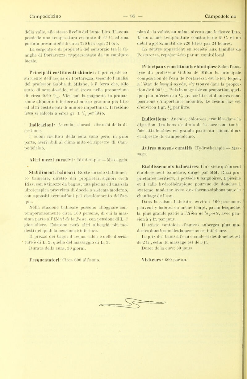 d('lla valle, allo stesso livello del fiume Liro. L’acqua possiede una temperatura costante di 6° (v ed una portata presumibile di circa 720 litri ogni 24 ore. I.a sorgente è di ])roprietà del consorzio tra le fa- }niglie di Portarezza, rappresentato da un comitato locale. Priucipali costituenti cliiniici: Il principale co- stitnente deiracqna di Portarezza, secondo l’analisi del prolessor Gabba di Milano, è il ferro cbe, allo stato di sescpiiossido, vi si trova nella proporzione di circa 0.00 °/^. Vien poi la magnesia in propor- zione alquanto inferiore al mezzo grammo -!)er litro ed altri costitnenti di minore importanza. Il residuo fisso si calcola a circa gr. 1 '/^ per litro. Indicazioni: Anemia, clorosi, disturbi della di- gestione. I biioni risnltati della cura sono però, in gran parte, ascrivibili al clima mite ed al])estre di Cam - podolciuo. Altri mezzi curativi: Idroterapia—ÌMassaggio. « Stabilimenti balneari: Esiste nn solo stalnlimen- to balneare, iliretto dai ])i’oprietari signori eredi Pizzi con 6 tinozze da bagno , mia piscina ed una sala idroterapica provvista di doccie a sistema moderno, con apiiositi termosifoni pel riscaldamento deH’ac- qna. Nella stazione balneare i)ossono alloggiare con- temporaneamente circa IGO persone, di cui la mas- sima parte aWUòteì de la Foste, con pensione di L. 7 giornaliere. Esistono però altri alberglii più mo- desti nei quali la pensione è inferiore. II prezzo dei bagni d’acqua calda e delle doccia- ture è di L. 2, quello del massaggio di L. 3. linrata della cura, 30 giorni. pian de la vallée, an même niveau que le tleiive Liro. L’eair a une temiiératnre constante de 0° C. et nn débit ax)proximatif de 720 litres par 24 benres. La source appartient en société aux familles do Portarezza, représentées j)ar nn comité local. Principaux constituants chimiques: Selon l’ana- lyse du professeur Gabba de Milan la principale composition de l’eau de Portarezza est le fer, lequel, à l’état de ^esqni-oxyde, s’y trouve dans la propor- tion de 0.90 °/^. Puis la magnésie en proportion quel- que peu inférieure à ^ gr. par litre et d’autres com- positions d’importance moindre. Le résidu fixe est d’environ 1 gr. par litre. Imlications : Anémie, chloroses, troubles dans la digestion. Les bons résultats de la cure sont toute- fois attribuables en grande partie an climat doux et alpestre de Oampodolcino. Aliti •os moyens curatifs: Hydrothérapie — Mas- sage. Etablissements balnéaires: Il n’existe qu’un seul établissement balnéaire, dirigé par MM. Pizzi pro- priétaires héritiers; il possède 6 liaignoires, 1 piscine et 1 salle hydrothérapique pourvue de douches à système moderne avec des thermo-siphons pour le chauffage de l’eau. Dans la saison balnéaire environ 100 personnes peuvent y habiter en même temps, parmi lesquelles la pins grande partie à VHôtel de lai>oste, avec pen- sion à 7 fr. par jour. Il existe toutefois d’antres auberges jilns mo- destes dans lesquelles la pension est inférieure. Le prix des bains à l’ean chaude et des douches est de 2 fr., celui du massage est de 3 fr. Durée de la cure: 30 jours.