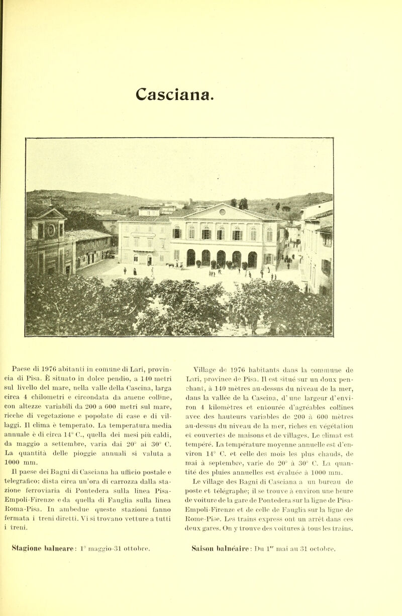 Cascìana Paese (li 1070 abitanti in comune di Lari, provili- eia di Pisa. È situato in dolce iiendio, a 110 metri sul livello del mare, nella valle della Cascina, larga circa 4 chilometri e circondata da a-mene colline, con altezze variabili da 200 a 000 metri snl mare, ricche di vegetazione e popolate di case e di vil- laggi. 11 clima è temperato. La temperatura media annuale è di circa 11° Ih, (piella dei mesi ])iù caldi, da maggio a settembre, varia dai 20° ai 30° C. La quantità delle x>ioggie annuali si valuta a 1000 mm. Il x)aese deiBagtd di Casciana ha nlficio x)ostale e telegrafico: dista circa un’ora di carrozza dalla sta- zione ferroviaria di Ponted(‘.ra sulhii linea Pisa- Emx)oli-Firenze oda (piella di Fauglia sulla linea Koma-Pisa. In ambedue ipieste stazioni fanno fermata i treni diretti. Vi si trovano vetture a tutti i treni. Stagiono balneare: 1° maggio-31 ottobiaa Village d(ì 1970 hal)itants daiiis la commune de Lari, province de Pisa. 11 est silué sur un doux x)en- chant, à 110 mètres au-dessus du niveau do la mer, dans la vallée de la Cascina, d’une largeur d’envi- ron 1 kilomètres et entourée d’agréables collines avec des hauteui'S variables de 200 à 000 mètres an-dessus du niveau de la mer, riches en végétation et couvertes de maisons et de villagvs. Le climat est temxiéré. La. temperature moyenne annuelle est d’en- viron 11° C. ('t celle des mois les plus chauds, de mai à septemlu'c, varie de 20° à 30° C. La quan- tité des ])lnies annuelles est évaluée à 1000 mm. Le village des Lagni di Casciana a un bureau de poste (‘t télégraxdie; il se trouve, à environ une heure de voiture de la gare de Pontedera sur ha ligne de Pisa- Empoli-Firenze et de celle de Fauglia sur la ligne de Loine-Pise. Les trains exxiress ont un arrêt dans ces deux gares. On y trouve des voitures à tous les trains. Sîiison Imlne'alre : Du 1 mai an 31 octobre.