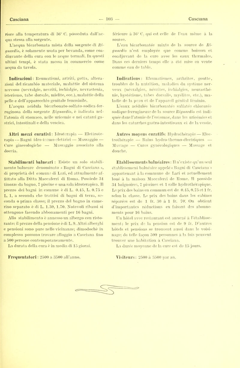 riore alla temperatura di 30° C. posseduta daU’ac- qua stessa alla sorgente. L’acqua bicarbonata mista della sorgente di Ki- guardio, è solamente usata per bevanda, come coa- diuvante della cura con le acaiue termali. In qiresti ultimi tempi, è stata messa in commercio come acqua da tavola. Iiulicazioui : Keumatismi, artriti, gotta, altera- zioni del ricambio materiale, malattie del sistema nervoso (nevralgie, nevriti, isclrialgie, nevrastenia, isterismo, tabe dorsale, mielite, ecc.), malattie della pelle e deirappareccbio genitale femminile. L’acqua acidula bicarbonato-solfato-sodica-fer- ruginosa della sorgente IHguardio, è indicata nel- l’atonia di stomaco, nelle uricemie e nei catarri ga- strici, intestinali e della vescica. Altri mezzi curativi : Idroterapia — Elettrote- rapia— Bagni idro-tonno-elettrici— Massaggio — Cure ginecologiclie — Massaggio associato alla doccia. Stabilimenti balneari : Esiste un solo stabili- mento babuiare denominato « Bagaii di Casciaìia », di proprietà del comune di Lari, ed attualmente af- fittato alla Ditta Maccaferri di Eoma. Possiede 31 tinozze da bagno, 7 piscine e una sala idroterapica. Il prezzo dei bagni in comune è di L. 0.45, L. 0.75 e L. 1, a seconda die trattisi di bagni di terza, se- conda o prima classe; il prezzo del bagno in came- rino separato è di L. 1.30, 1.70. notevoli riliassi si ottengono facendo alibonamenti per 16 bagni. Allo stabilimento è annesso un albergo con risto- rante: il prezzo della pensione è di L. 9. Altri alliergbi e iiensioni sono pure nelle vicinanze; dimodocliè in comidesso xiossono trovare alloggio a Casciana fino a 500 persone contemporaneamente. La durata della cura è in media di 15 giorid. férieure à 30° C. qui est ctdle de l’eau même à la sonico. L’eau bicarlìonatée mixte de la source de Ri- guardio n’est emidoyée quo comme lioisson et coadjuvant de la curo Oivec les eaux thermales. Dans ces derniers teni])S die a été mise en vente comme eau de table. Iiulicatious : Bliuinatismcs, arthrites, goutte, troubles de la nutrition, maladies du système ner- veux (névralgies, névrites, isdiialgies, neurasthé- nie, hystérisme, tabes dorsalis, myélites, etc.), ma- ladie de la ]jeau et de l’a])pareil génital féminin. L’eaux acidrüée bicarlronatée sulfatée chlorurée sodique ferrugineuse de la somee Riguardio est indi- quée dans l’atonie de l’estomac, dans les uricémies et dans les catarrhes gastro-intestinaux et de la vessie. Autres moyens curatifs: Hydrothérapie — Elec- trothérapie — Bains hydro-thermo-électriques — Massage — Cures gynécologiques — JMassage et douche. Etablissements balnéaires : Il n’existe (pr’unseul établissement balnéaire appelé « Bagni di Casciana » appartenant à la commune de Lari et actuellement loué à la maison IMaccaferri de Home. Il possède 34 liaignoires, 7 piscines et 1 salle hydrothérapique. Le ]>rix des bains en commun est de 0.45, 0.75 et 1 fr. selon la classe. Le prix des bains dans les cabines séparées est de 1 fr. 30 à 1 fr. 70. On obtient d’importantes réductions en faisant des aljonne- ments pour 16 bains. Un hôtel avec restaurant est annexé à l’établisse- ment; le ])rix de la i)ension est de 9 fr. D’autres hôtels et ])ensions se trouvent aussi dans le voisi- nage; de telle façon 500 personnes à la fois peuvent trouver une habitation à Casciana. La durée nioyenne de la cure est de 15 jours.