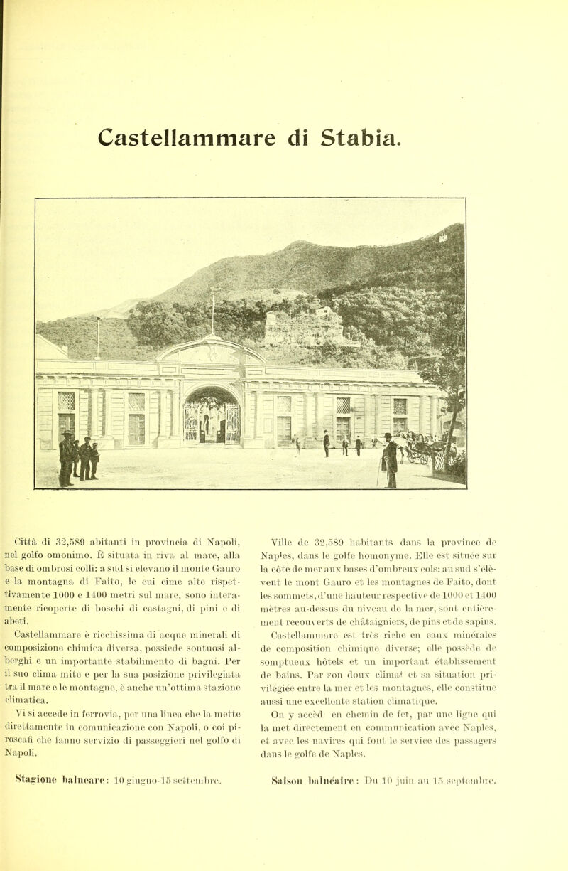 Città di 32,589 abitanti in provincia di Napoli, nel golfo omonimo. È situata in riva al mare, alla base di ombrosi colli: a sud si elevano il monte Gauro e la montagna di Fatto, le cui cime atte rispet- tivamente 1000 e 1400 metri sul mare, sono intera- mente ricoperte di Itoscbi di castagni, di pini e di abeti. Castellammare è riccbissima di acque minerali di composizione chimica diversa, possiede sontuosi al- berghi e un importante stabilimento di bagni. Per il suo clima mite e per la sua posizione privilegiata tra il mare e le montagne, è anche uii’ottinra stazione climatica. Vi si accede in ferrovia, per una linea che la mette direttamente in comunicazione con Napoli, o coi pi- roscafi che fanno servizio di ])asseggieri nel golfo di Napoli. Stagione balueaiu^ : l O giugno-l 5 settembr*'.. Ville de 32,580 luvbitants dans la province de Naples, dans le golfe homonyme. Elle est située sur la cote de mer aux bases d’ombreux cols: au sud s’élè- vent le mont Gauro et les montagnes de Faito, dont les sommets, d’une hauteur respective de 1000 et 1400 mètres au-dessus drr niveau de la mer, sont entièi'e- ment recouverts de châtaigniers, de pins et de sapins. Castellammare est très riilie eu eaux minérales de composition chimique diverse; elle possède de somptueux hôtels et uii imq)ortant étaldissemeut de bains. Par son doux climai' et sa situation pri- vilégiée entre la mer et les montagnes, elle constitue aussi une excellente station climatique. On y accèd en chemin de fei, par une ligne ipii la met directement en communication avec Naqdes, et avec les navires qui font le S('rvicc des passagers dans le golfe de Naples. Saison baliie'aire : Dn 10 juin au 15 seqtonibre.
